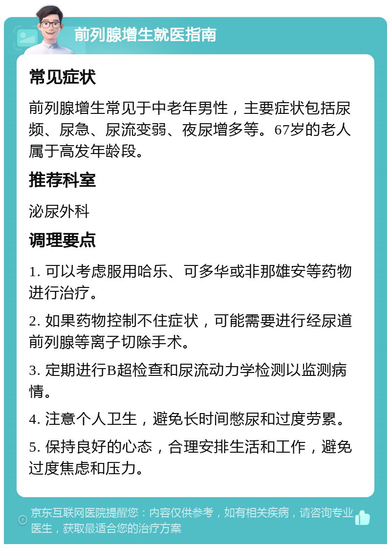 前列腺增生就医指南 常见症状 前列腺增生常见于中老年男性，主要症状包括尿频、尿急、尿流变弱、夜尿增多等。67岁的老人属于高发年龄段。 推荐科室 泌尿外科 调理要点 1. 可以考虑服用哈乐、可多华或非那雄安等药物进行治疗。 2. 如果药物控制不住症状，可能需要进行经尿道前列腺等离子切除手术。 3. 定期进行B超检查和尿流动力学检测以监测病情。 4. 注意个人卫生，避免长时间憋尿和过度劳累。 5. 保持良好的心态，合理安排生活和工作，避免过度焦虑和压力。