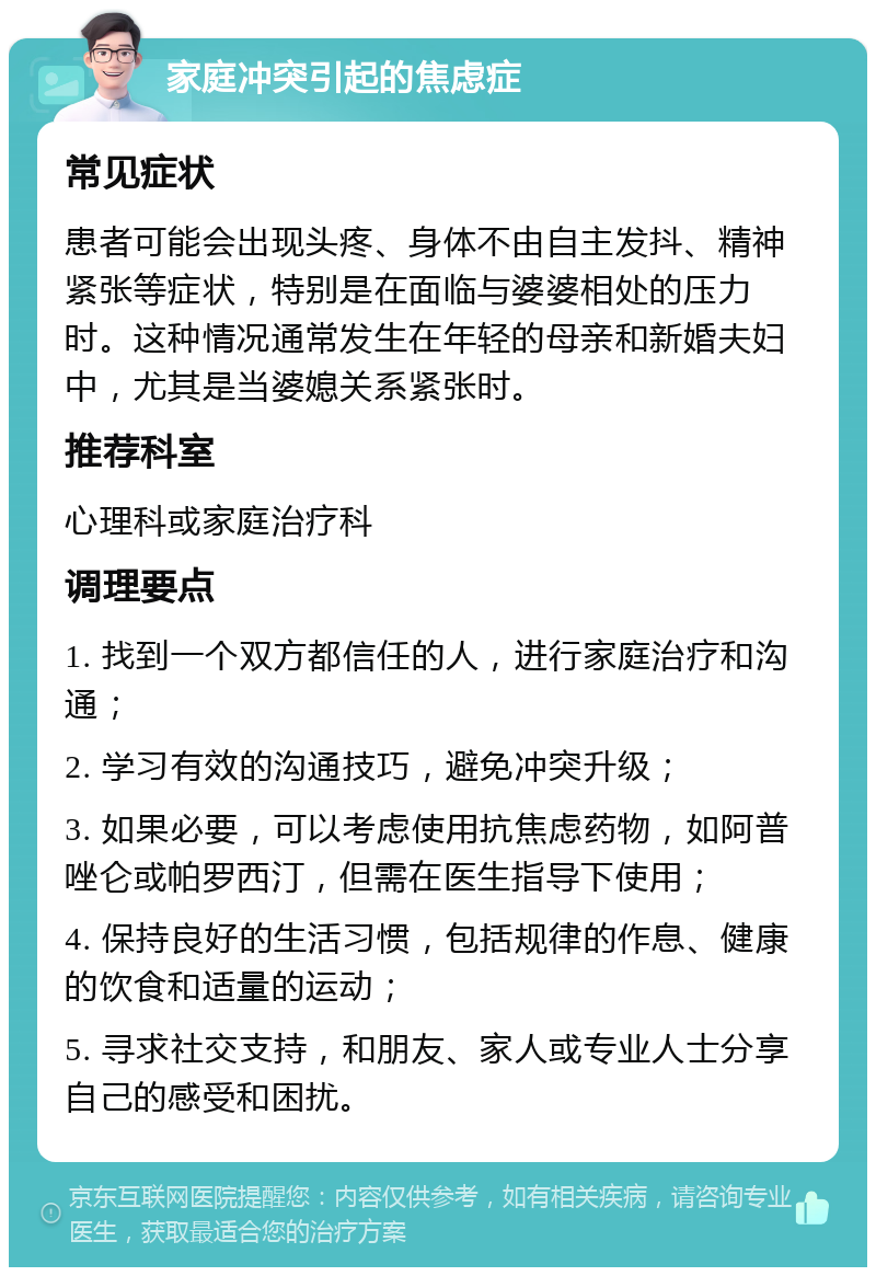 家庭冲突引起的焦虑症 常见症状 患者可能会出现头疼、身体不由自主发抖、精神紧张等症状，特别是在面临与婆婆相处的压力时。这种情况通常发生在年轻的母亲和新婚夫妇中，尤其是当婆媳关系紧张时。 推荐科室 心理科或家庭治疗科 调理要点 1. 找到一个双方都信任的人，进行家庭治疗和沟通； 2. 学习有效的沟通技巧，避免冲突升级； 3. 如果必要，可以考虑使用抗焦虑药物，如阿普唑仑或帕罗西汀，但需在医生指导下使用； 4. 保持良好的生活习惯，包括规律的作息、健康的饮食和适量的运动； 5. 寻求社交支持，和朋友、家人或专业人士分享自己的感受和困扰。