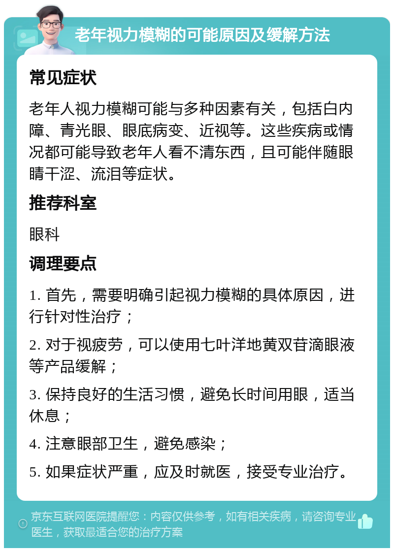 老年视力模糊的可能原因及缓解方法 常见症状 老年人视力模糊可能与多种因素有关，包括白内障、青光眼、眼底病变、近视等。这些疾病或情况都可能导致老年人看不清东西，且可能伴随眼睛干涩、流泪等症状。 推荐科室 眼科 调理要点 1. 首先，需要明确引起视力模糊的具体原因，进行针对性治疗； 2. 对于视疲劳，可以使用七叶洋地黄双苷滴眼液等产品缓解； 3. 保持良好的生活习惯，避免长时间用眼，适当休息； 4. 注意眼部卫生，避免感染； 5. 如果症状严重，应及时就医，接受专业治疗。