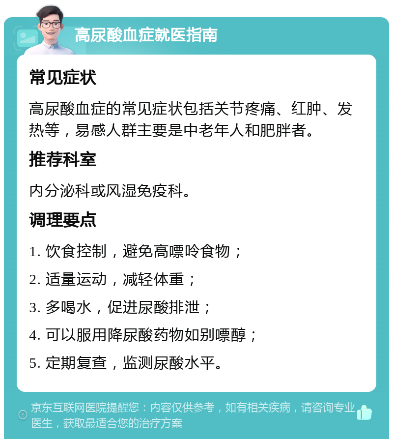 高尿酸血症就医指南 常见症状 高尿酸血症的常见症状包括关节疼痛、红肿、发热等，易感人群主要是中老年人和肥胖者。 推荐科室 内分泌科或风湿免疫科。 调理要点 1. 饮食控制，避免高嘌呤食物； 2. 适量运动，减轻体重； 3. 多喝水，促进尿酸排泄； 4. 可以服用降尿酸药物如别嘌醇； 5. 定期复查，监测尿酸水平。