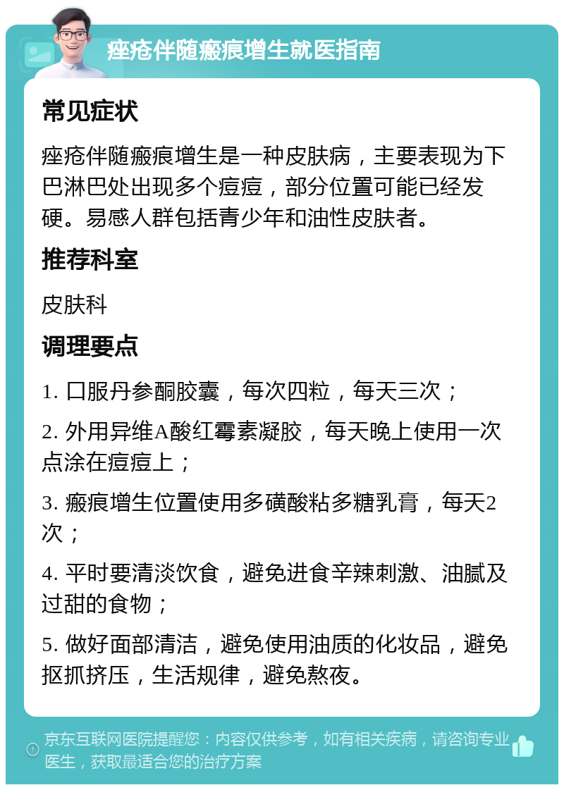 痤疮伴随瘢痕增生就医指南 常见症状 痤疮伴随瘢痕增生是一种皮肤病，主要表现为下巴淋巴处出现多个痘痘，部分位置可能已经发硬。易感人群包括青少年和油性皮肤者。 推荐科室 皮肤科 调理要点 1. 口服丹参酮胶囊，每次四粒，每天三次； 2. 外用异维A酸红霉素凝胶，每天晚上使用一次点涂在痘痘上； 3. 瘢痕增生位置使用多磺酸粘多糖乳膏，每天2次； 4. 平时要清淡饮食，避免进食辛辣刺激、油腻及过甜的食物； 5. 做好面部清洁，避免使用油质的化妆品，避免抠抓挤压，生活规律，避免熬夜。