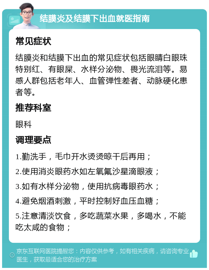 结膜炎及结膜下出血就医指南 常见症状 结膜炎和结膜下出血的常见症状包括眼睛白眼珠特别红、有眼屎、水样分泌物、畏光流泪等。易感人群包括老年人、血管弹性差者、动脉硬化患者等。 推荐科室 眼科 调理要点 1.勤洗手，毛巾开水烫烫晾干后再用； 2.使用消炎眼药水如左氧氟沙星滴眼液； 3.如有水样分泌物，使用抗病毒眼药水； 4.避免烟酒刺激，平时控制好血压血糖； 5.注意清淡饮食，多吃蔬菜水果，多喝水，不能吃太咸的食物；