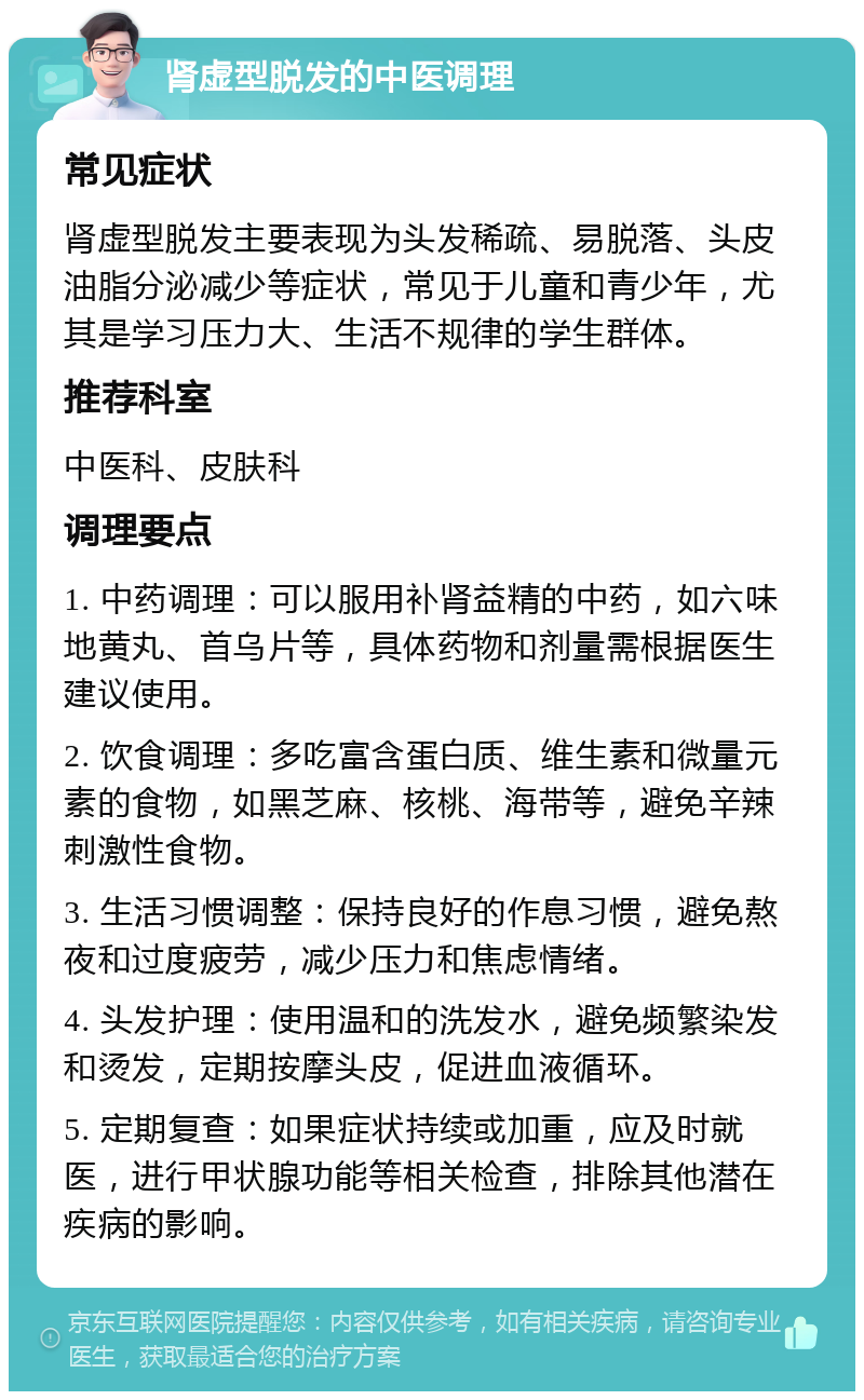 肾虚型脱发的中医调理 常见症状 肾虚型脱发主要表现为头发稀疏、易脱落、头皮油脂分泌减少等症状，常见于儿童和青少年，尤其是学习压力大、生活不规律的学生群体。 推荐科室 中医科、皮肤科 调理要点 1. 中药调理：可以服用补肾益精的中药，如六味地黄丸、首乌片等，具体药物和剂量需根据医生建议使用。 2. 饮食调理：多吃富含蛋白质、维生素和微量元素的食物，如黑芝麻、核桃、海带等，避免辛辣刺激性食物。 3. 生活习惯调整：保持良好的作息习惯，避免熬夜和过度疲劳，减少压力和焦虑情绪。 4. 头发护理：使用温和的洗发水，避免频繁染发和烫发，定期按摩头皮，促进血液循环。 5. 定期复查：如果症状持续或加重，应及时就医，进行甲状腺功能等相关检查，排除其他潜在疾病的影响。