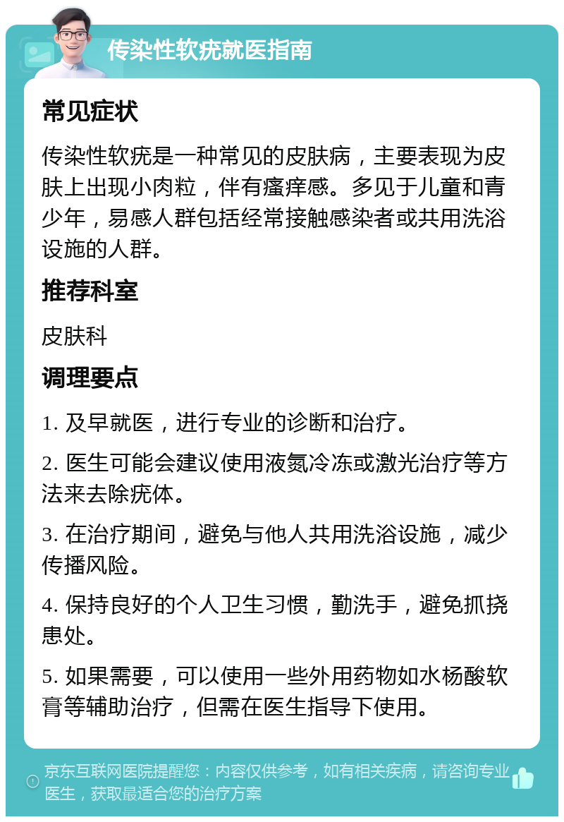 传染性软疣就医指南 常见症状 传染性软疣是一种常见的皮肤病，主要表现为皮肤上出现小肉粒，伴有瘙痒感。多见于儿童和青少年，易感人群包括经常接触感染者或共用洗浴设施的人群。 推荐科室 皮肤科 调理要点 1. 及早就医，进行专业的诊断和治疗。 2. 医生可能会建议使用液氮冷冻或激光治疗等方法来去除疣体。 3. 在治疗期间，避免与他人共用洗浴设施，减少传播风险。 4. 保持良好的个人卫生习惯，勤洗手，避免抓挠患处。 5. 如果需要，可以使用一些外用药物如水杨酸软膏等辅助治疗，但需在医生指导下使用。