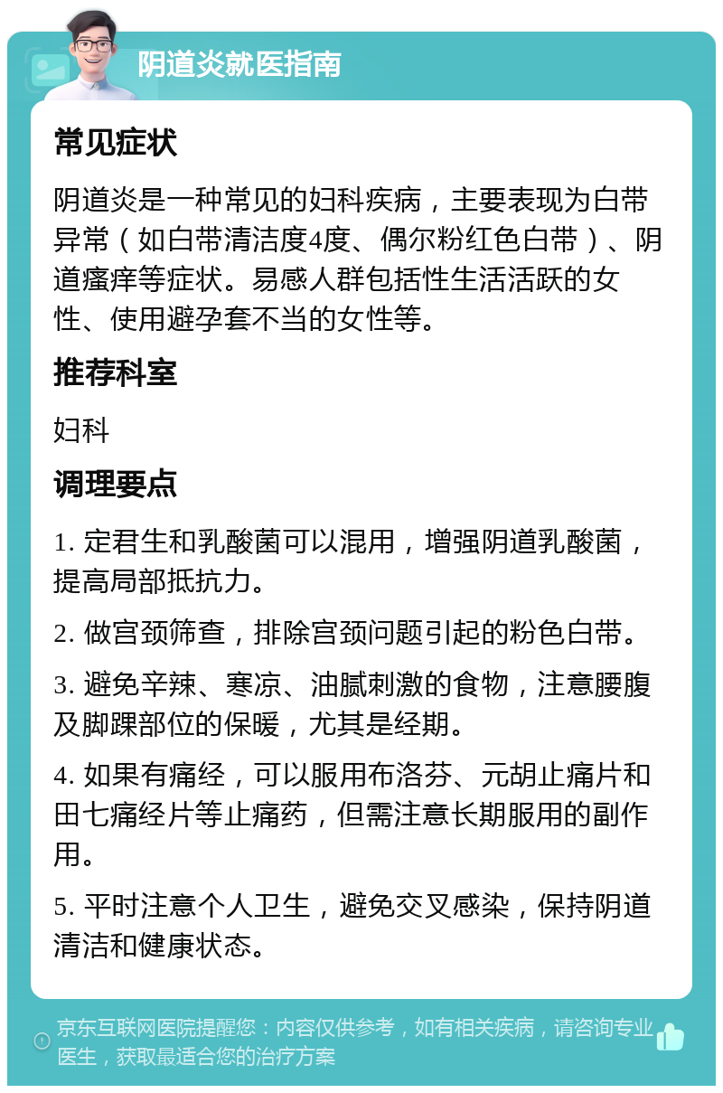 阴道炎就医指南 常见症状 阴道炎是一种常见的妇科疾病，主要表现为白带异常（如白带清洁度4度、偶尔粉红色白带）、阴道瘙痒等症状。易感人群包括性生活活跃的女性、使用避孕套不当的女性等。 推荐科室 妇科 调理要点 1. 定君生和乳酸菌可以混用，增强阴道乳酸菌，提高局部抵抗力。 2. 做宫颈筛查，排除宫颈问题引起的粉色白带。 3. 避免辛辣、寒凉、油腻刺激的食物，注意腰腹及脚踝部位的保暖，尤其是经期。 4. 如果有痛经，可以服用布洛芬、元胡止痛片和田七痛经片等止痛药，但需注意长期服用的副作用。 5. 平时注意个人卫生，避免交叉感染，保持阴道清洁和健康状态。