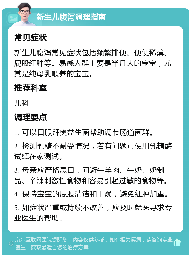 新生儿腹泻调理指南 常见症状 新生儿腹泻常见症状包括频繁排便、便便稀薄、屁股红肿等。易感人群主要是半月大的宝宝，尤其是纯母乳喂养的宝宝。 推荐科室 儿科 调理要点 1. 可以口服拜奥益生菌帮助调节肠道菌群。 2. 检测乳糖不耐受情况，若有问题可使用乳糖酶试纸在家测试。 3. 母亲应严格忌口，回避牛羊肉、牛奶、奶制品、辛辣刺激性食物和容易引起过敏的食物等。 4. 保持宝宝的屁股清洁和干燥，避免红肿加重。 5. 如症状严重或持续不改善，应及时就医寻求专业医生的帮助。