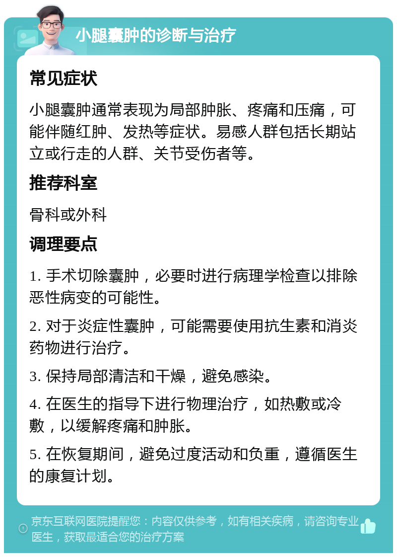 小腿囊肿的诊断与治疗 常见症状 小腿囊肿通常表现为局部肿胀、疼痛和压痛，可能伴随红肿、发热等症状。易感人群包括长期站立或行走的人群、关节受伤者等。 推荐科室 骨科或外科 调理要点 1. 手术切除囊肿，必要时进行病理学检查以排除恶性病变的可能性。 2. 对于炎症性囊肿，可能需要使用抗生素和消炎药物进行治疗。 3. 保持局部清洁和干燥，避免感染。 4. 在医生的指导下进行物理治疗，如热敷或冷敷，以缓解疼痛和肿胀。 5. 在恢复期间，避免过度活动和负重，遵循医生的康复计划。