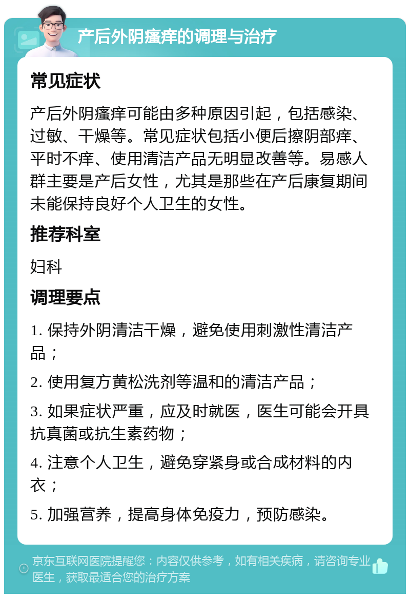 产后外阴瘙痒的调理与治疗 常见症状 产后外阴瘙痒可能由多种原因引起，包括感染、过敏、干燥等。常见症状包括小便后擦阴部痒、平时不痒、使用清洁产品无明显改善等。易感人群主要是产后女性，尤其是那些在产后康复期间未能保持良好个人卫生的女性。 推荐科室 妇科 调理要点 1. 保持外阴清洁干燥，避免使用刺激性清洁产品； 2. 使用复方黄松洗剂等温和的清洁产品； 3. 如果症状严重，应及时就医，医生可能会开具抗真菌或抗生素药物； 4. 注意个人卫生，避免穿紧身或合成材料的内衣； 5. 加强营养，提高身体免疫力，预防感染。