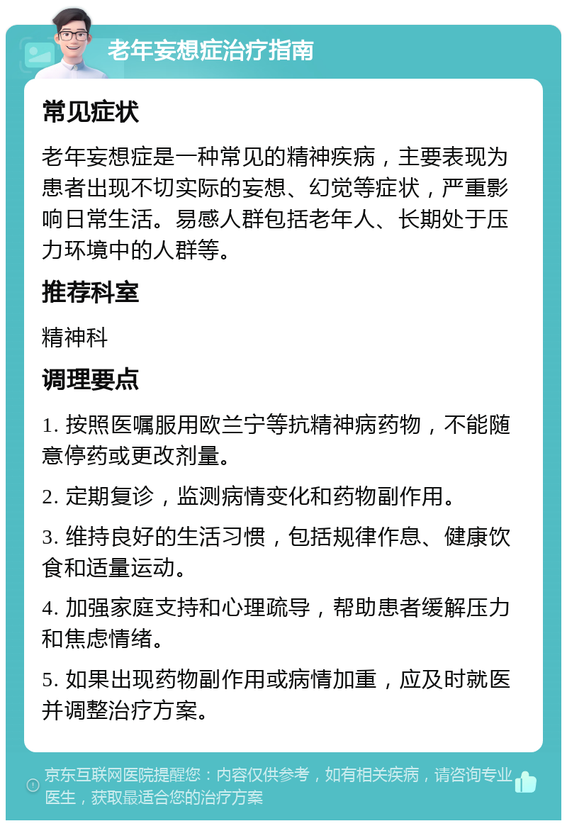 老年妄想症治疗指南 常见症状 老年妄想症是一种常见的精神疾病，主要表现为患者出现不切实际的妄想、幻觉等症状，严重影响日常生活。易感人群包括老年人、长期处于压力环境中的人群等。 推荐科室 精神科 调理要点 1. 按照医嘱服用欧兰宁等抗精神病药物，不能随意停药或更改剂量。 2. 定期复诊，监测病情变化和药物副作用。 3. 维持良好的生活习惯，包括规律作息、健康饮食和适量运动。 4. 加强家庭支持和心理疏导，帮助患者缓解压力和焦虑情绪。 5. 如果出现药物副作用或病情加重，应及时就医并调整治疗方案。