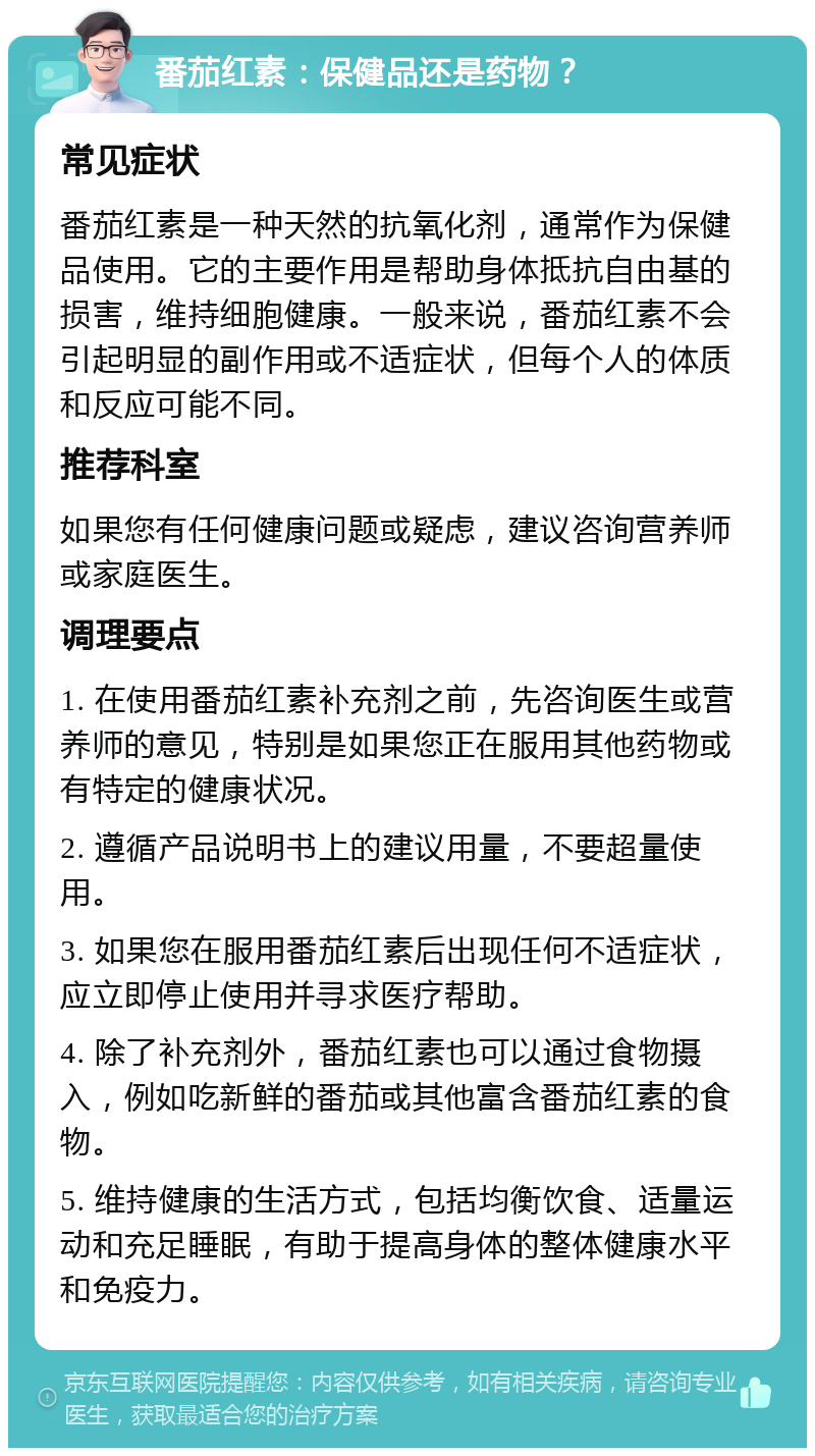 番茄红素：保健品还是药物？ 常见症状 番茄红素是一种天然的抗氧化剂，通常作为保健品使用。它的主要作用是帮助身体抵抗自由基的损害，维持细胞健康。一般来说，番茄红素不会引起明显的副作用或不适症状，但每个人的体质和反应可能不同。 推荐科室 如果您有任何健康问题或疑虑，建议咨询营养师或家庭医生。 调理要点 1. 在使用番茄红素补充剂之前，先咨询医生或营养师的意见，特别是如果您正在服用其他药物或有特定的健康状况。 2. 遵循产品说明书上的建议用量，不要超量使用。 3. 如果您在服用番茄红素后出现任何不适症状，应立即停止使用并寻求医疗帮助。 4. 除了补充剂外，番茄红素也可以通过食物摄入，例如吃新鲜的番茄或其他富含番茄红素的食物。 5. 维持健康的生活方式，包括均衡饮食、适量运动和充足睡眠，有助于提高身体的整体健康水平和免疫力。