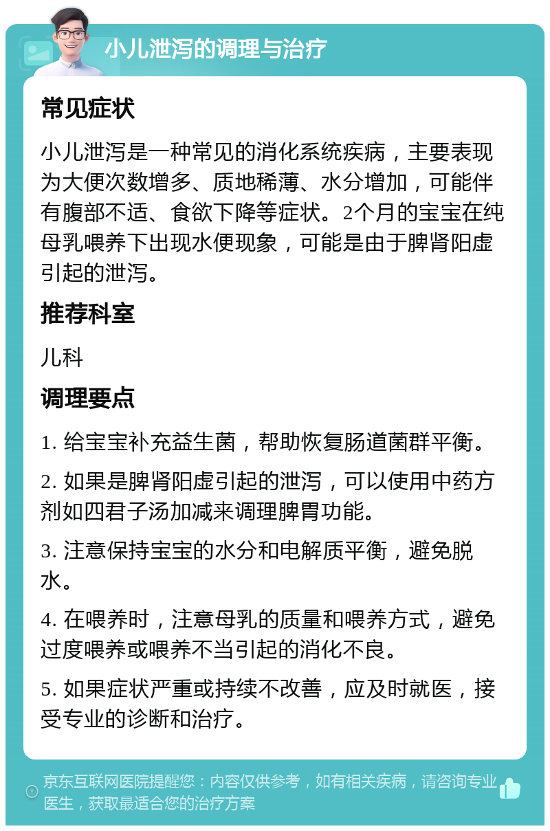 小儿泄泻的调理与治疗 常见症状 小儿泄泻是一种常见的消化系统疾病，主要表现为大便次数增多、质地稀薄、水分增加，可能伴有腹部不适、食欲下降等症状。2个月的宝宝在纯母乳喂养下出现水便现象，可能是由于脾肾阳虚引起的泄泻。 推荐科室 儿科 调理要点 1. 给宝宝补充益生菌，帮助恢复肠道菌群平衡。 2. 如果是脾肾阳虚引起的泄泻，可以使用中药方剂如四君子汤加减来调理脾胃功能。 3. 注意保持宝宝的水分和电解质平衡，避免脱水。 4. 在喂养时，注意母乳的质量和喂养方式，避免过度喂养或喂养不当引起的消化不良。 5. 如果症状严重或持续不改善，应及时就医，接受专业的诊断和治疗。