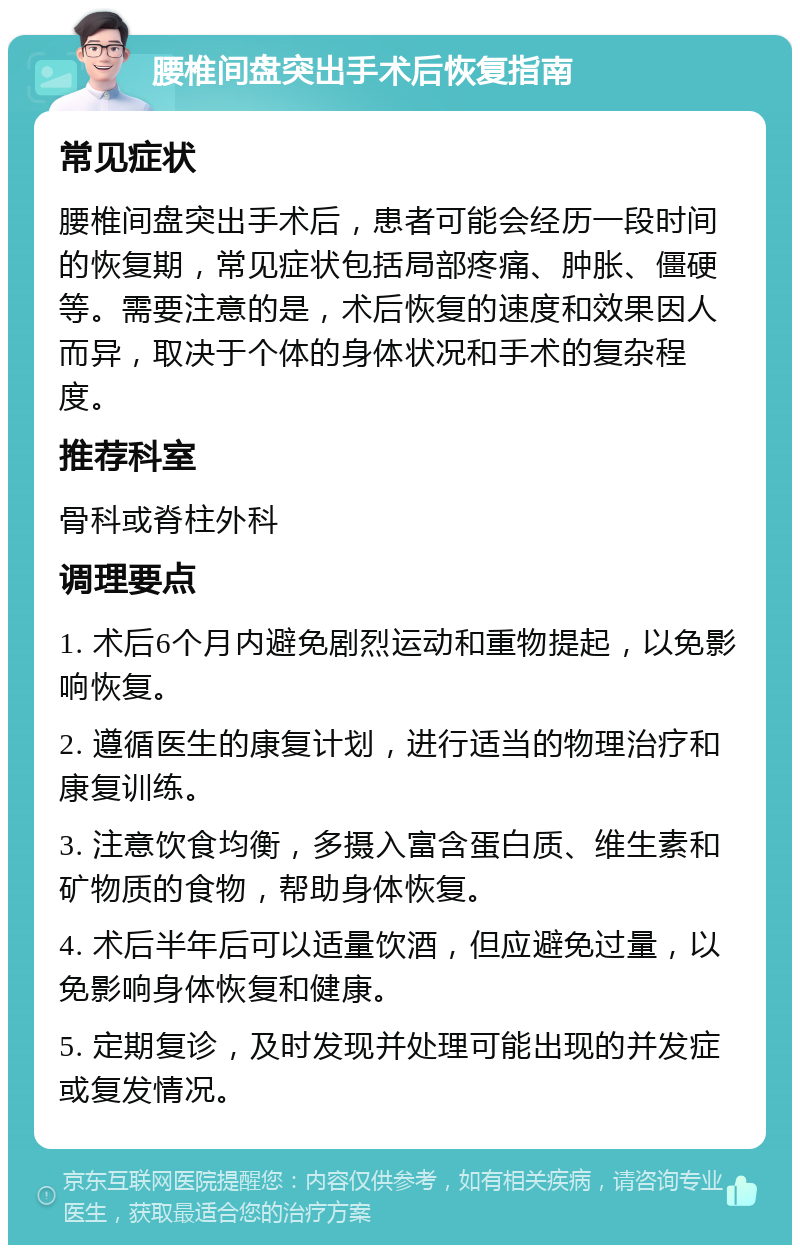 腰椎间盘突出手术后恢复指南 常见症状 腰椎间盘突出手术后，患者可能会经历一段时间的恢复期，常见症状包括局部疼痛、肿胀、僵硬等。需要注意的是，术后恢复的速度和效果因人而异，取决于个体的身体状况和手术的复杂程度。 推荐科室 骨科或脊柱外科 调理要点 1. 术后6个月内避免剧烈运动和重物提起，以免影响恢复。 2. 遵循医生的康复计划，进行适当的物理治疗和康复训练。 3. 注意饮食均衡，多摄入富含蛋白质、维生素和矿物质的食物，帮助身体恢复。 4. 术后半年后可以适量饮酒，但应避免过量，以免影响身体恢复和健康。 5. 定期复诊，及时发现并处理可能出现的并发症或复发情况。