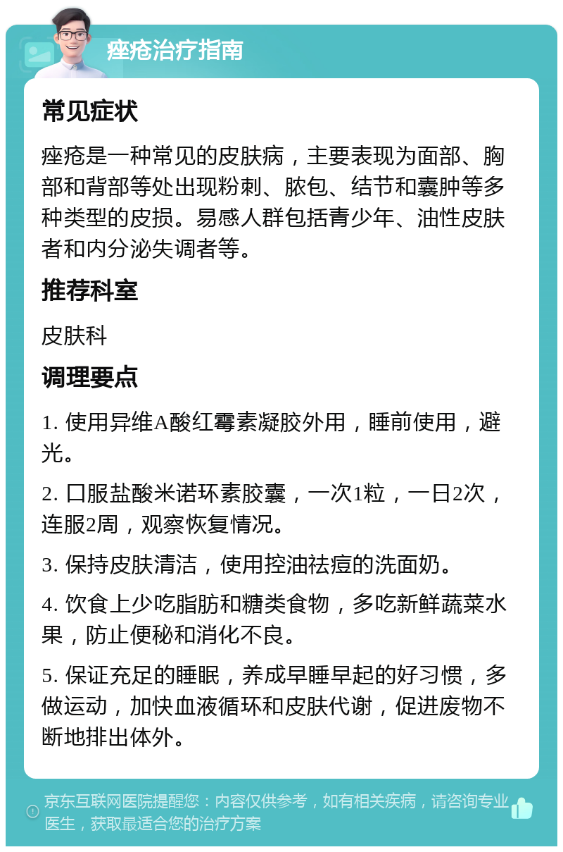 痤疮治疗指南 常见症状 痤疮是一种常见的皮肤病，主要表现为面部、胸部和背部等处出现粉刺、脓包、结节和囊肿等多种类型的皮损。易感人群包括青少年、油性皮肤者和内分泌失调者等。 推荐科室 皮肤科 调理要点 1. 使用异维A酸红霉素凝胶外用，睡前使用，避光。 2. 口服盐酸米诺环素胶囊，一次1粒，一日2次，连服2周，观察恢复情况。 3. 保持皮肤清洁，使用控油祛痘的洗面奶。 4. 饮食上少吃脂肪和糖类食物，多吃新鲜蔬菜水果，防止便秘和消化不良。 5. 保证充足的睡眠，养成早睡早起的好习惯，多做运动，加快血液循环和皮肤代谢，促进废物不断地排出体外。