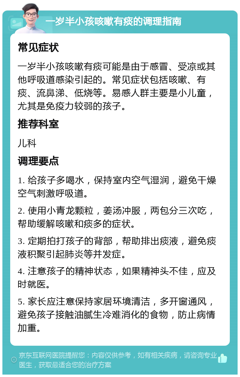 一岁半小孩咳嗽有痰的调理指南 常见症状 一岁半小孩咳嗽有痰可能是由于感冒、受凉或其他呼吸道感染引起的。常见症状包括咳嗽、有痰、流鼻涕、低烧等。易感人群主要是小儿童，尤其是免疫力较弱的孩子。 推荐科室 儿科 调理要点 1. 给孩子多喝水，保持室内空气湿润，避免干燥空气刺激呼吸道。 2. 使用小青龙颗粒，姜汤冲服，两包分三次吃，帮助缓解咳嗽和痰多的症状。 3. 定期拍打孩子的背部，帮助排出痰液，避免痰液积聚引起肺炎等并发症。 4. 注意孩子的精神状态，如果精神头不佳，应及时就医。 5. 家长应注意保持家居环境清洁，多开窗通风，避免孩子接触油腻生冷难消化的食物，防止病情加重。