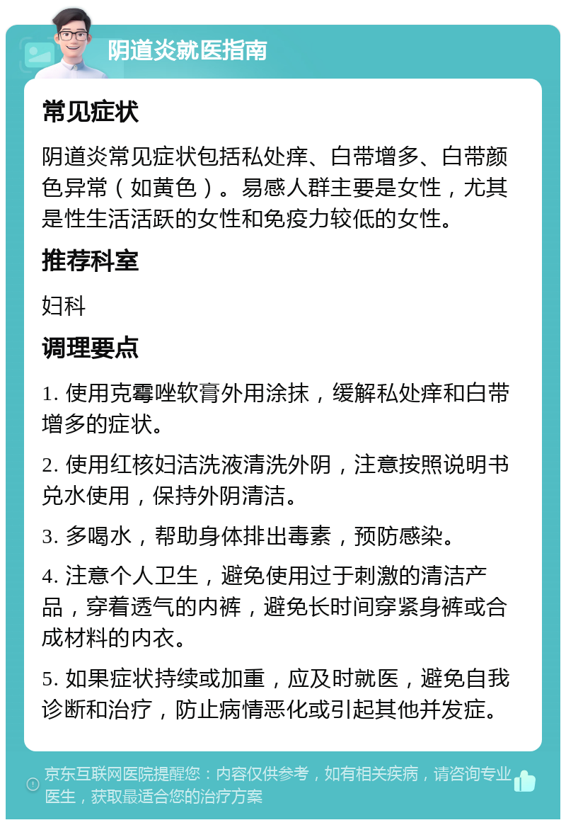 阴道炎就医指南 常见症状 阴道炎常见症状包括私处痒、白带增多、白带颜色异常（如黄色）。易感人群主要是女性，尤其是性生活活跃的女性和免疫力较低的女性。 推荐科室 妇科 调理要点 1. 使用克霉唑软膏外用涂抹，缓解私处痒和白带增多的症状。 2. 使用红核妇洁洗液清洗外阴，注意按照说明书兑水使用，保持外阴清洁。 3. 多喝水，帮助身体排出毒素，预防感染。 4. 注意个人卫生，避免使用过于刺激的清洁产品，穿着透气的内裤，避免长时间穿紧身裤或合成材料的内衣。 5. 如果症状持续或加重，应及时就医，避免自我诊断和治疗，防止病情恶化或引起其他并发症。