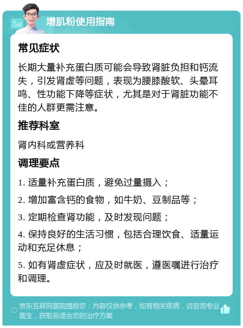 增肌粉使用指南 常见症状 长期大量补充蛋白质可能会导致肾脏负担和钙流失，引发肾虚等问题，表现为腰膝酸软、头晕耳鸣、性功能下降等症状，尤其是对于肾脏功能不佳的人群更需注意。 推荐科室 肾内科或营养科 调理要点 1. 适量补充蛋白质，避免过量摄入； 2. 增加富含钙的食物，如牛奶、豆制品等； 3. 定期检查肾功能，及时发现问题； 4. 保持良好的生活习惯，包括合理饮食、适量运动和充足休息； 5. 如有肾虚症状，应及时就医，遵医嘱进行治疗和调理。