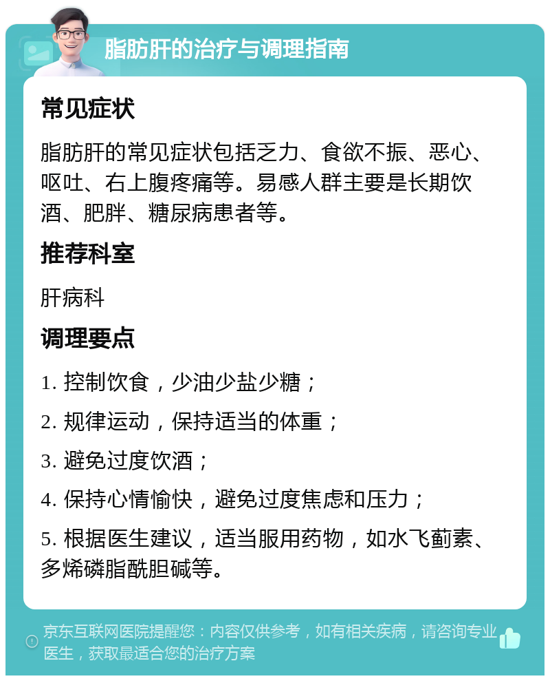 脂肪肝的治疗与调理指南 常见症状 脂肪肝的常见症状包括乏力、食欲不振、恶心、呕吐、右上腹疼痛等。易感人群主要是长期饮酒、肥胖、糖尿病患者等。 推荐科室 肝病科 调理要点 1. 控制饮食，少油少盐少糖； 2. 规律运动，保持适当的体重； 3. 避免过度饮酒； 4. 保持心情愉快，避免过度焦虑和压力； 5. 根据医生建议，适当服用药物，如水飞蓟素、多烯磷脂酰胆碱等。