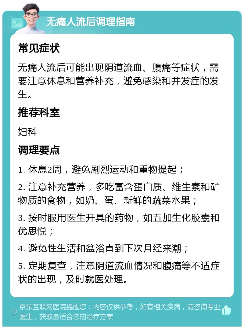 无痛人流后调理指南 常见症状 无痛人流后可能出现阴道流血、腹痛等症状，需要注意休息和营养补充，避免感染和并发症的发生。 推荐科室 妇科 调理要点 1. 休息2周，避免剧烈运动和重物提起； 2. 注意补充营养，多吃富含蛋白质、维生素和矿物质的食物，如奶、蛋、新鲜的蔬菜水果； 3. 按时服用医生开具的药物，如五加生化胶囊和优思悦； 4. 避免性生活和盆浴直到下次月经来潮； 5. 定期复查，注意阴道流血情况和腹痛等不适症状的出现，及时就医处理。