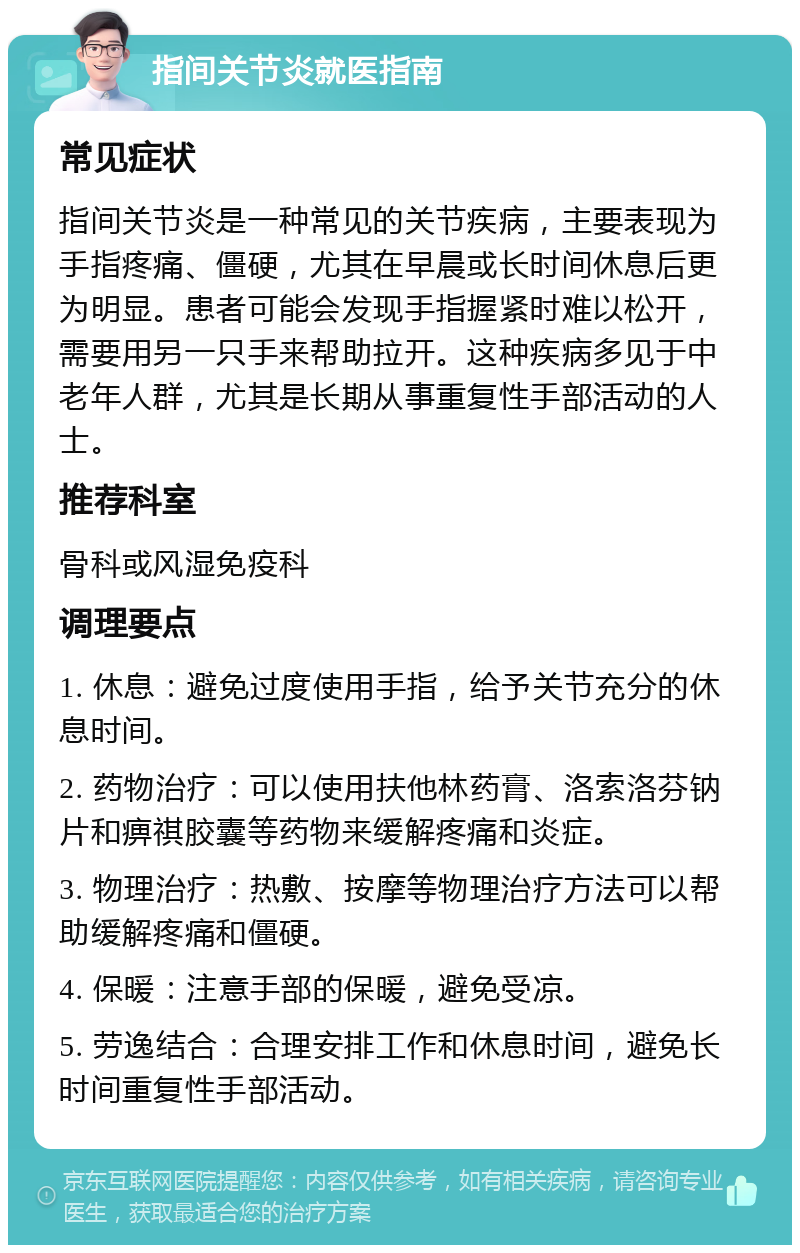 指间关节炎就医指南 常见症状 指间关节炎是一种常见的关节疾病，主要表现为手指疼痛、僵硬，尤其在早晨或长时间休息后更为明显。患者可能会发现手指握紧时难以松开，需要用另一只手来帮助拉开。这种疾病多见于中老年人群，尤其是长期从事重复性手部活动的人士。 推荐科室 骨科或风湿免疫科 调理要点 1. 休息：避免过度使用手指，给予关节充分的休息时间。 2. 药物治疗：可以使用扶他林药膏、洛索洛芬钠片和痹祺胶囊等药物来缓解疼痛和炎症。 3. 物理治疗：热敷、按摩等物理治疗方法可以帮助缓解疼痛和僵硬。 4. 保暖：注意手部的保暖，避免受凉。 5. 劳逸结合：合理安排工作和休息时间，避免长时间重复性手部活动。