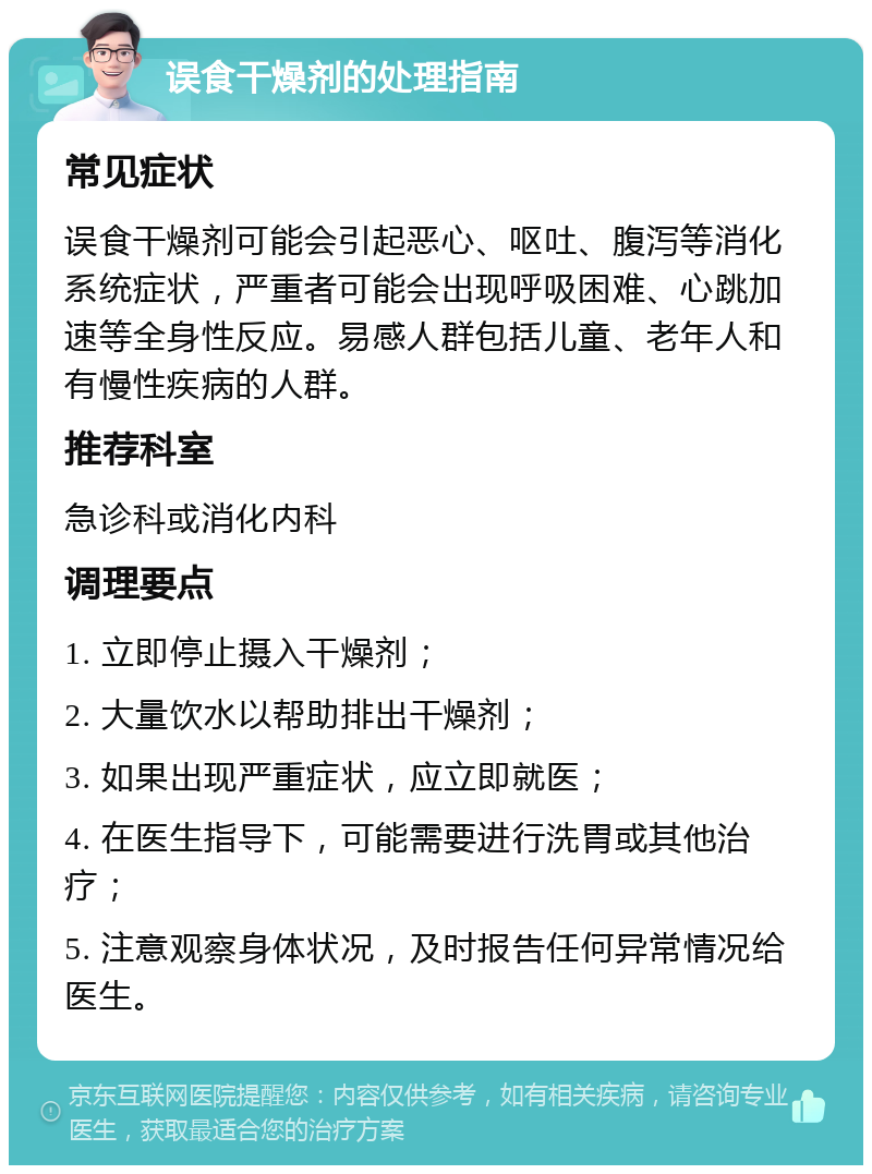 误食干燥剂的处理指南 常见症状 误食干燥剂可能会引起恶心、呕吐、腹泻等消化系统症状，严重者可能会出现呼吸困难、心跳加速等全身性反应。易感人群包括儿童、老年人和有慢性疾病的人群。 推荐科室 急诊科或消化内科 调理要点 1. 立即停止摄入干燥剂； 2. 大量饮水以帮助排出干燥剂； 3. 如果出现严重症状，应立即就医； 4. 在医生指导下，可能需要进行洗胃或其他治疗； 5. 注意观察身体状况，及时报告任何异常情况给医生。