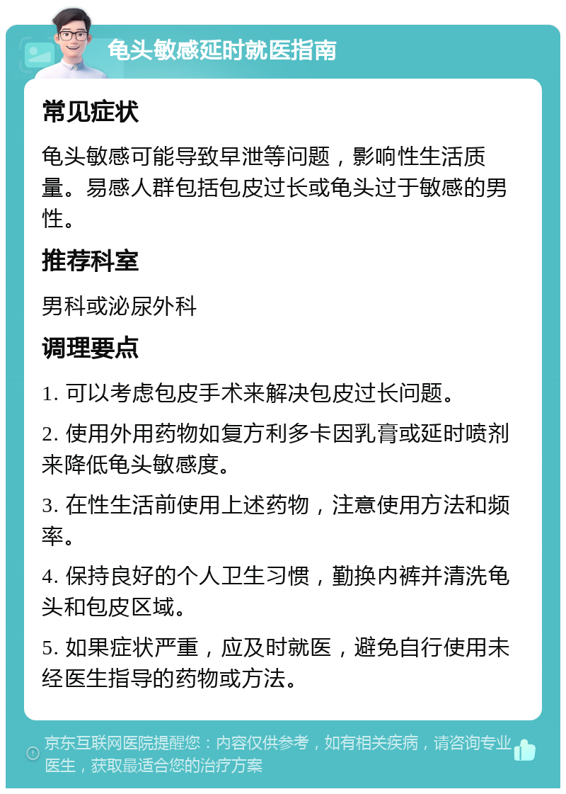 龟头敏感延时就医指南 常见症状 龟头敏感可能导致早泄等问题，影响性生活质量。易感人群包括包皮过长或龟头过于敏感的男性。 推荐科室 男科或泌尿外科 调理要点 1. 可以考虑包皮手术来解决包皮过长问题。 2. 使用外用药物如复方利多卡因乳膏或延时喷剂来降低龟头敏感度。 3. 在性生活前使用上述药物，注意使用方法和频率。 4. 保持良好的个人卫生习惯，勤换内裤并清洗龟头和包皮区域。 5. 如果症状严重，应及时就医，避免自行使用未经医生指导的药物或方法。