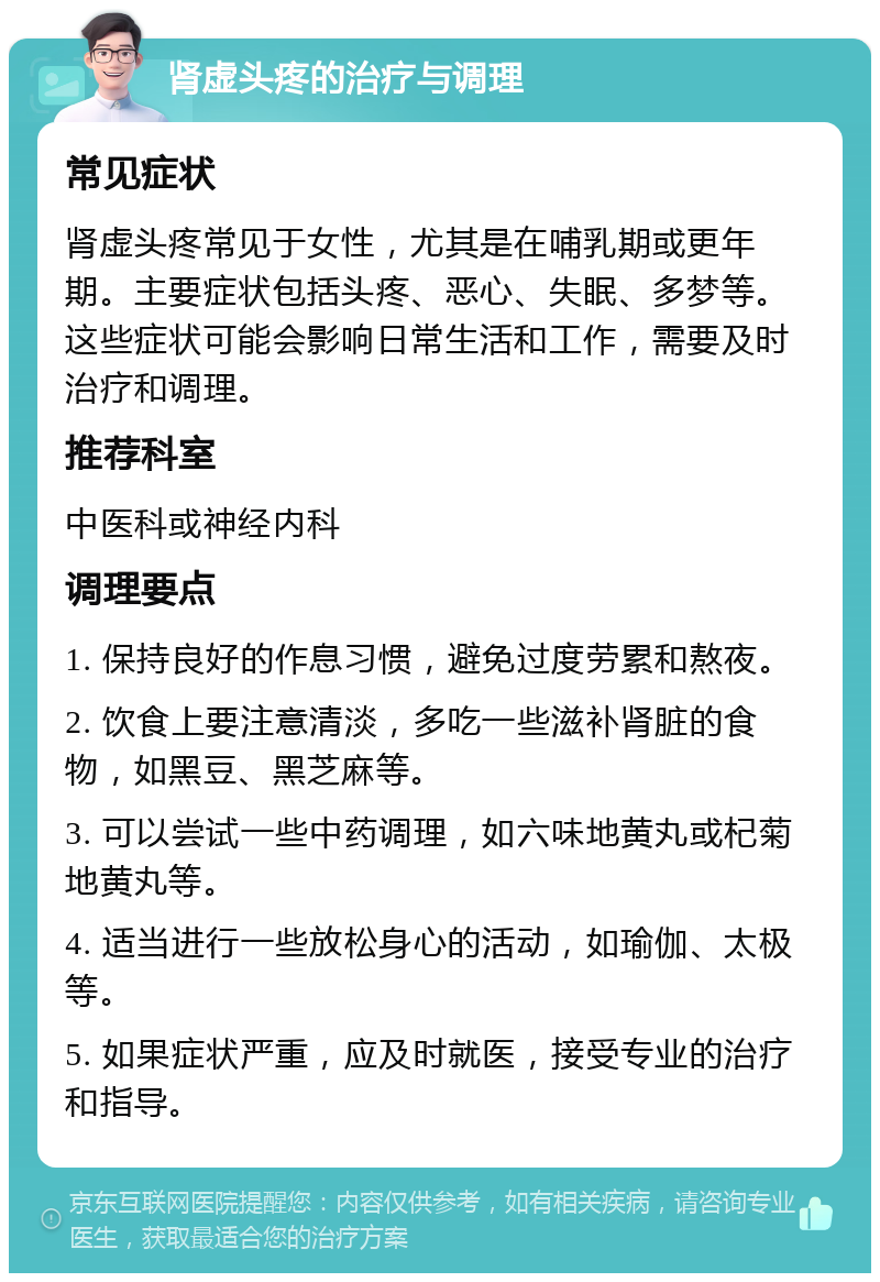 肾虚头疼的治疗与调理 常见症状 肾虚头疼常见于女性，尤其是在哺乳期或更年期。主要症状包括头疼、恶心、失眠、多梦等。这些症状可能会影响日常生活和工作，需要及时治疗和调理。 推荐科室 中医科或神经内科 调理要点 1. 保持良好的作息习惯，避免过度劳累和熬夜。 2. 饮食上要注意清淡，多吃一些滋补肾脏的食物，如黑豆、黑芝麻等。 3. 可以尝试一些中药调理，如六味地黄丸或杞菊地黄丸等。 4. 适当进行一些放松身心的活动，如瑜伽、太极等。 5. 如果症状严重，应及时就医，接受专业的治疗和指导。