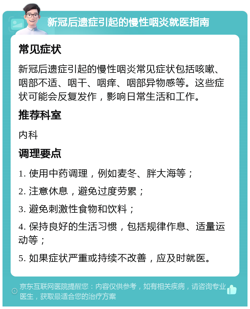 新冠后遗症引起的慢性咽炎就医指南 常见症状 新冠后遗症引起的慢性咽炎常见症状包括咳嗽、咽部不适、咽干、咽痒、咽部异物感等。这些症状可能会反复发作，影响日常生活和工作。 推荐科室 内科 调理要点 1. 使用中药调理，例如麦冬、胖大海等； 2. 注意休息，避免过度劳累； 3. 避免刺激性食物和饮料； 4. 保持良好的生活习惯，包括规律作息、适量运动等； 5. 如果症状严重或持续不改善，应及时就医。