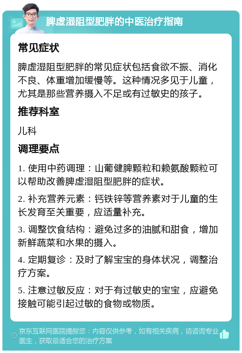 脾虚湿阻型肥胖的中医治疗指南 常见症状 脾虚湿阻型肥胖的常见症状包括食欲不振、消化不良、体重增加缓慢等。这种情况多见于儿童，尤其是那些营养摄入不足或有过敏史的孩子。 推荐科室 儿科 调理要点 1. 使用中药调理：山葡健脾颗粒和赖氨酸颗粒可以帮助改善脾虚湿阻型肥胖的症状。 2. 补充营养元素：钙铁锌等营养素对于儿童的生长发育至关重要，应适量补充。 3. 调整饮食结构：避免过多的油腻和甜食，增加新鲜蔬菜和水果的摄入。 4. 定期复诊：及时了解宝宝的身体状况，调整治疗方案。 5. 注意过敏反应：对于有过敏史的宝宝，应避免接触可能引起过敏的食物或物质。