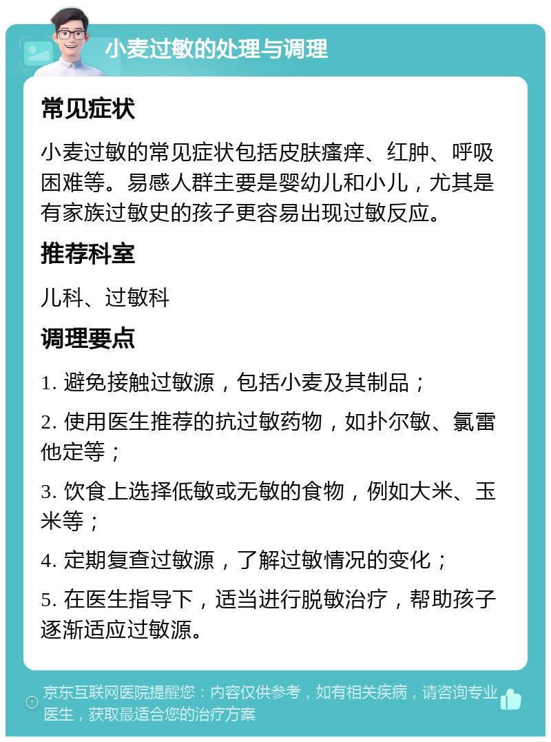 小麦过敏的处理与调理 常见症状 小麦过敏的常见症状包括皮肤瘙痒、红肿、呼吸困难等。易感人群主要是婴幼儿和小儿，尤其是有家族过敏史的孩子更容易出现过敏反应。 推荐科室 儿科、过敏科 调理要点 1. 避免接触过敏源，包括小麦及其制品； 2. 使用医生推荐的抗过敏药物，如扑尔敏、氯雷他定等； 3. 饮食上选择低敏或无敏的食物，例如大米、玉米等； 4. 定期复查过敏源，了解过敏情况的变化； 5. 在医生指导下，适当进行脱敏治疗，帮助孩子逐渐适应过敏源。