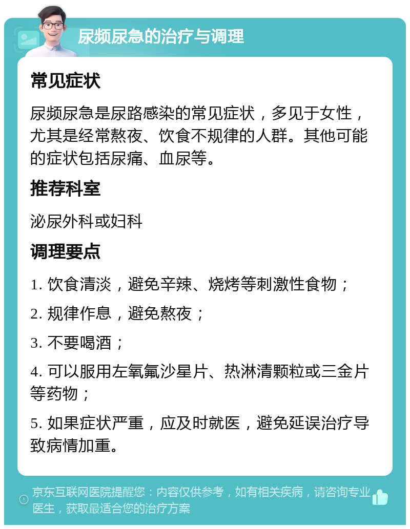 尿频尿急的治疗与调理 常见症状 尿频尿急是尿路感染的常见症状，多见于女性，尤其是经常熬夜、饮食不规律的人群。其他可能的症状包括尿痛、血尿等。 推荐科室 泌尿外科或妇科 调理要点 1. 饮食清淡，避免辛辣、烧烤等刺激性食物； 2. 规律作息，避免熬夜； 3. 不要喝酒； 4. 可以服用左氧氟沙星片、热淋清颗粒或三金片等药物； 5. 如果症状严重，应及时就医，避免延误治疗导致病情加重。