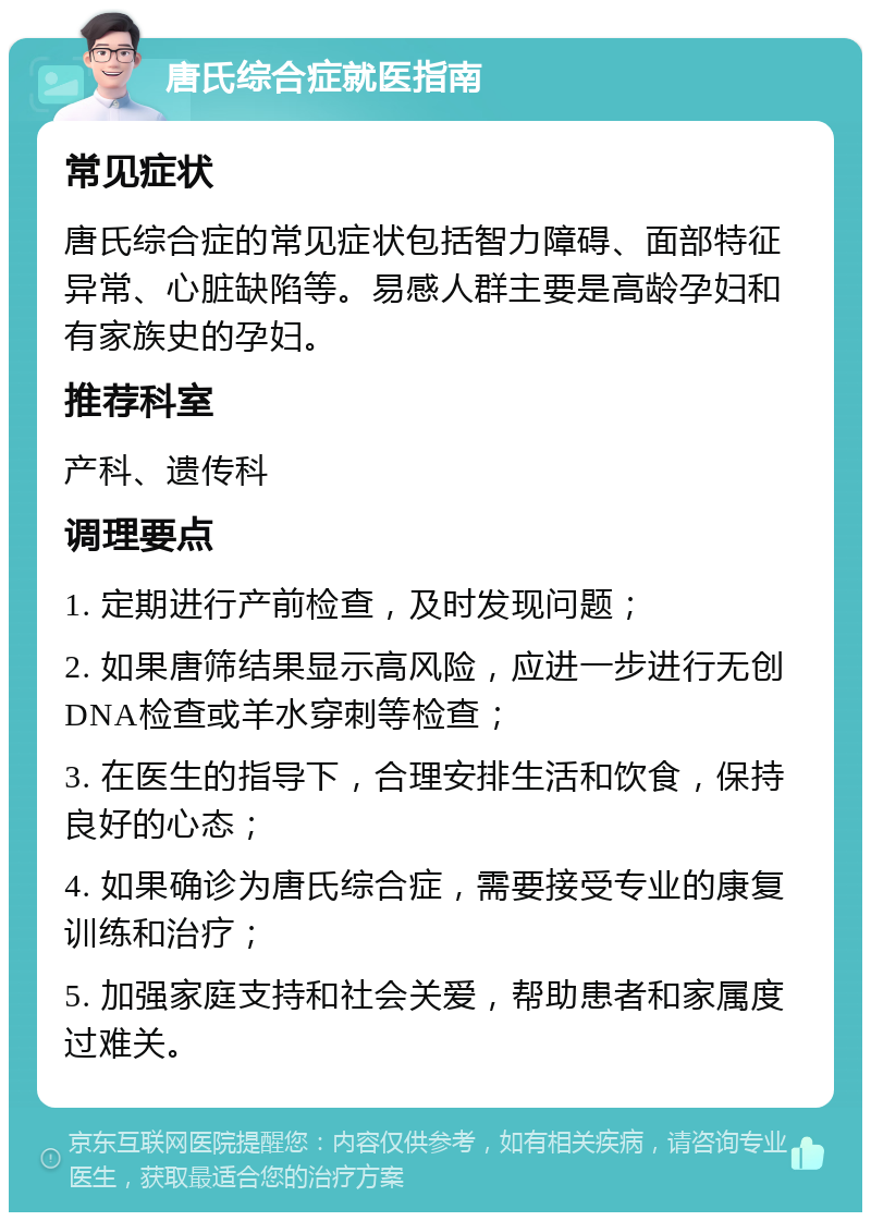 唐氏综合症就医指南 常见症状 唐氏综合症的常见症状包括智力障碍、面部特征异常、心脏缺陷等。易感人群主要是高龄孕妇和有家族史的孕妇。 推荐科室 产科、遗传科 调理要点 1. 定期进行产前检查，及时发现问题； 2. 如果唐筛结果显示高风险，应进一步进行无创DNA检查或羊水穿刺等检查； 3. 在医生的指导下，合理安排生活和饮食，保持良好的心态； 4. 如果确诊为唐氏综合症，需要接受专业的康复训练和治疗； 5. 加强家庭支持和社会关爱，帮助患者和家属度过难关。