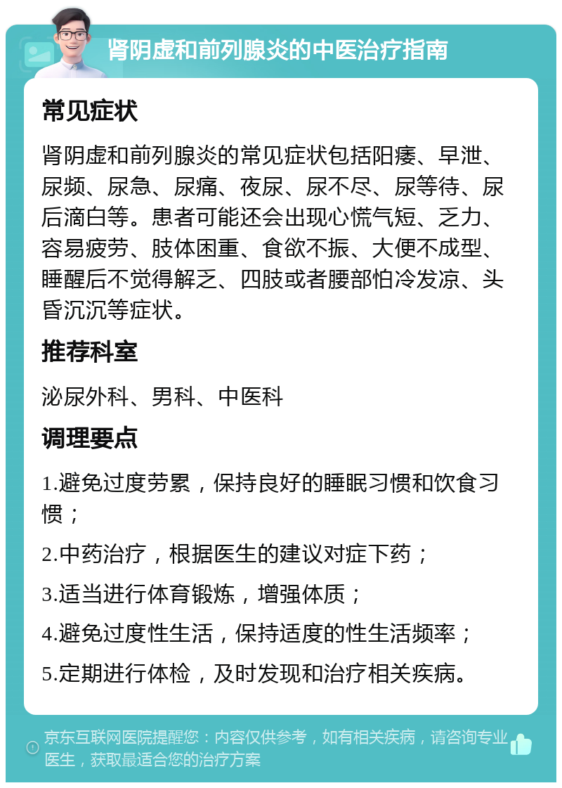 肾阴虚和前列腺炎的中医治疗指南 常见症状 肾阴虚和前列腺炎的常见症状包括阳痿、早泄、尿频、尿急、尿痛、夜尿、尿不尽、尿等待、尿后滴白等。患者可能还会出现心慌气短、乏力、容易疲劳、肢体困重、食欲不振、大便不成型、睡醒后不觉得解乏、四肢或者腰部怕冷发凉、头昏沉沉等症状。 推荐科室 泌尿外科、男科、中医科 调理要点 1.避免过度劳累，保持良好的睡眠习惯和饮食习惯； 2.中药治疗，根据医生的建议对症下药； 3.适当进行体育锻炼，增强体质； 4.避免过度性生活，保持适度的性生活频率； 5.定期进行体检，及时发现和治疗相关疾病。