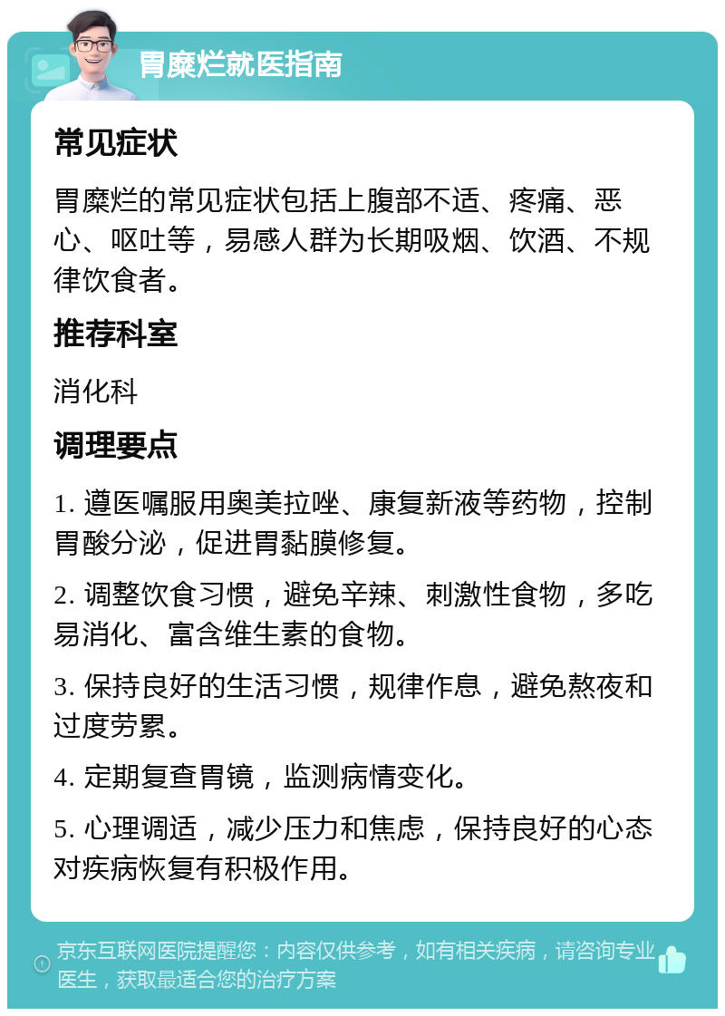 胃糜烂就医指南 常见症状 胃糜烂的常见症状包括上腹部不适、疼痛、恶心、呕吐等，易感人群为长期吸烟、饮酒、不规律饮食者。 推荐科室 消化科 调理要点 1. 遵医嘱服用奥美拉唑、康复新液等药物，控制胃酸分泌，促进胃黏膜修复。 2. 调整饮食习惯，避免辛辣、刺激性食物，多吃易消化、富含维生素的食物。 3. 保持良好的生活习惯，规律作息，避免熬夜和过度劳累。 4. 定期复查胃镜，监测病情变化。 5. 心理调适，减少压力和焦虑，保持良好的心态对疾病恢复有积极作用。