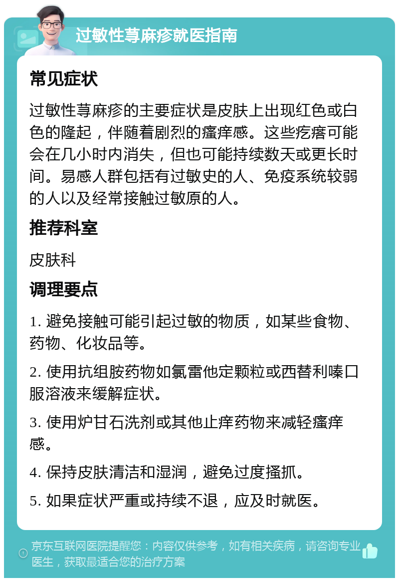 过敏性荨麻疹就医指南 常见症状 过敏性荨麻疹的主要症状是皮肤上出现红色或白色的隆起，伴随着剧烈的瘙痒感。这些疙瘩可能会在几小时内消失，但也可能持续数天或更长时间。易感人群包括有过敏史的人、免疫系统较弱的人以及经常接触过敏原的人。 推荐科室 皮肤科 调理要点 1. 避免接触可能引起过敏的物质，如某些食物、药物、化妆品等。 2. 使用抗组胺药物如氯雷他定颗粒或西替利嗪口服溶液来缓解症状。 3. 使用炉甘石洗剂或其他止痒药物来减轻瘙痒感。 4. 保持皮肤清洁和湿润，避免过度搔抓。 5. 如果症状严重或持续不退，应及时就医。