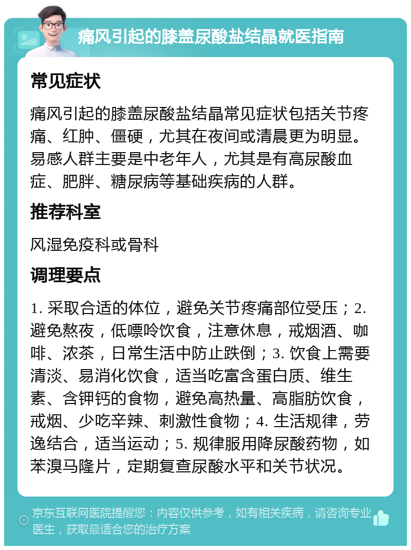 痛风引起的膝盖尿酸盐结晶就医指南 常见症状 痛风引起的膝盖尿酸盐结晶常见症状包括关节疼痛、红肿、僵硬，尤其在夜间或清晨更为明显。易感人群主要是中老年人，尤其是有高尿酸血症、肥胖、糖尿病等基础疾病的人群。 推荐科室 风湿免疫科或骨科 调理要点 1. 采取合适的体位，避免关节疼痛部位受压；2. 避免熬夜，低嘌呤饮食，注意休息，戒烟酒、咖啡、浓茶，日常生活中防止跌倒；3. 饮食上需要清淡、易消化饮食，适当吃富含蛋白质、维生素、含钾钙的食物，避免高热量、高脂肪饮食，戒烟、少吃辛辣、刺激性食物；4. 生活规律，劳逸结合，适当运动；5. 规律服用降尿酸药物，如苯溴马隆片，定期复查尿酸水平和关节状况。