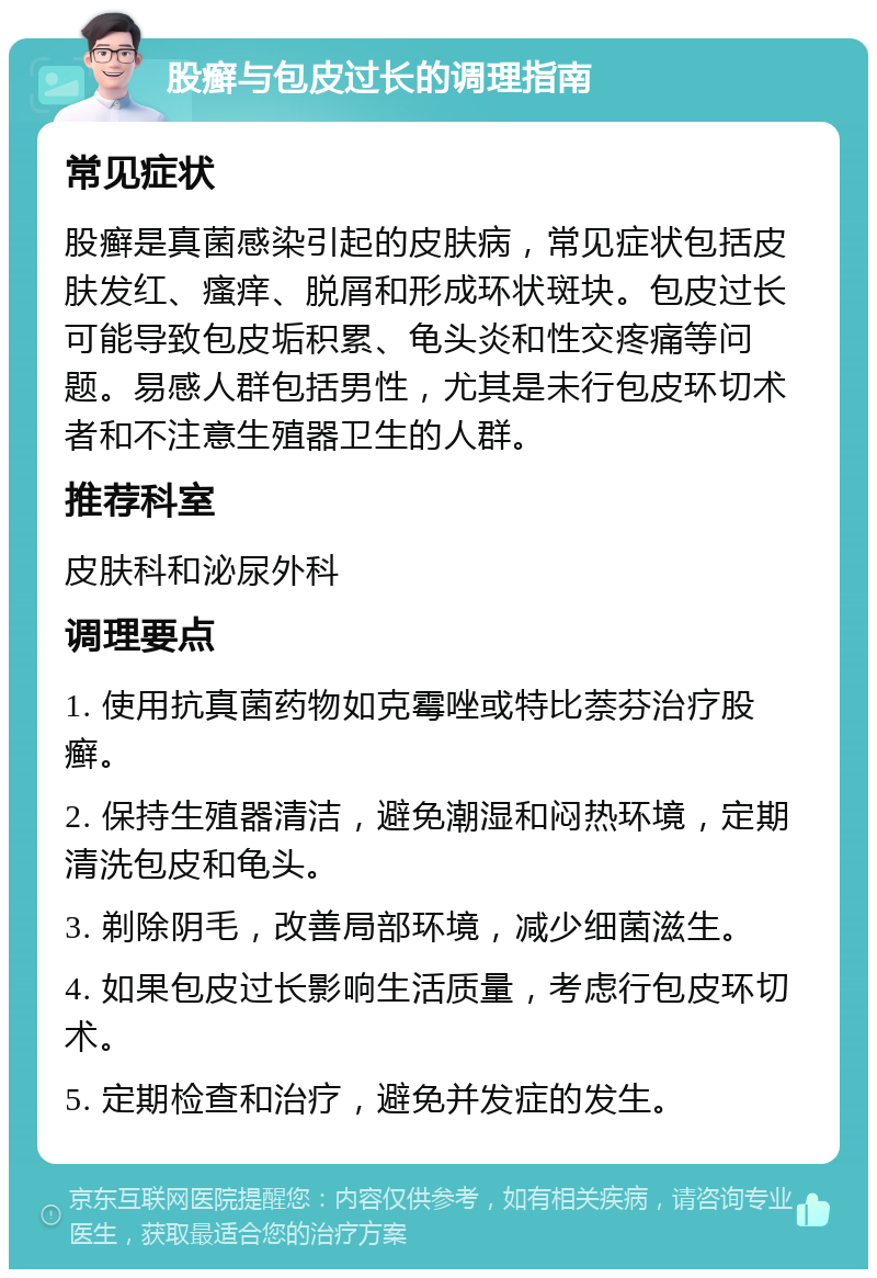 股癣与包皮过长的调理指南 常见症状 股癣是真菌感染引起的皮肤病，常见症状包括皮肤发红、瘙痒、脱屑和形成环状斑块。包皮过长可能导致包皮垢积累、龟头炎和性交疼痛等问题。易感人群包括男性，尤其是未行包皮环切术者和不注意生殖器卫生的人群。 推荐科室 皮肤科和泌尿外科 调理要点 1. 使用抗真菌药物如克霉唑或特比萘芬治疗股癣。 2. 保持生殖器清洁，避免潮湿和闷热环境，定期清洗包皮和龟头。 3. 剃除阴毛，改善局部环境，减少细菌滋生。 4. 如果包皮过长影响生活质量，考虑行包皮环切术。 5. 定期检查和治疗，避免并发症的发生。