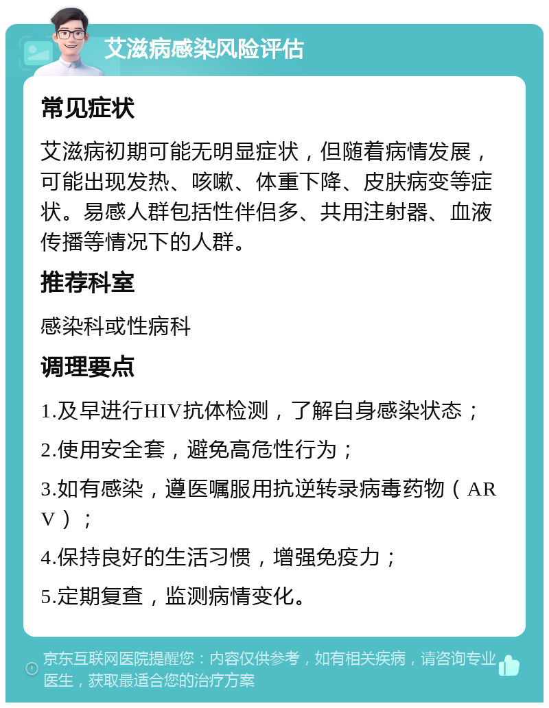 艾滋病感染风险评估 常见症状 艾滋病初期可能无明显症状，但随着病情发展，可能出现发热、咳嗽、体重下降、皮肤病变等症状。易感人群包括性伴侣多、共用注射器、血液传播等情况下的人群。 推荐科室 感染科或性病科 调理要点 1.及早进行HIV抗体检测，了解自身感染状态； 2.使用安全套，避免高危性行为； 3.如有感染，遵医嘱服用抗逆转录病毒药物（ARV）； 4.保持良好的生活习惯，增强免疫力； 5.定期复查，监测病情变化。