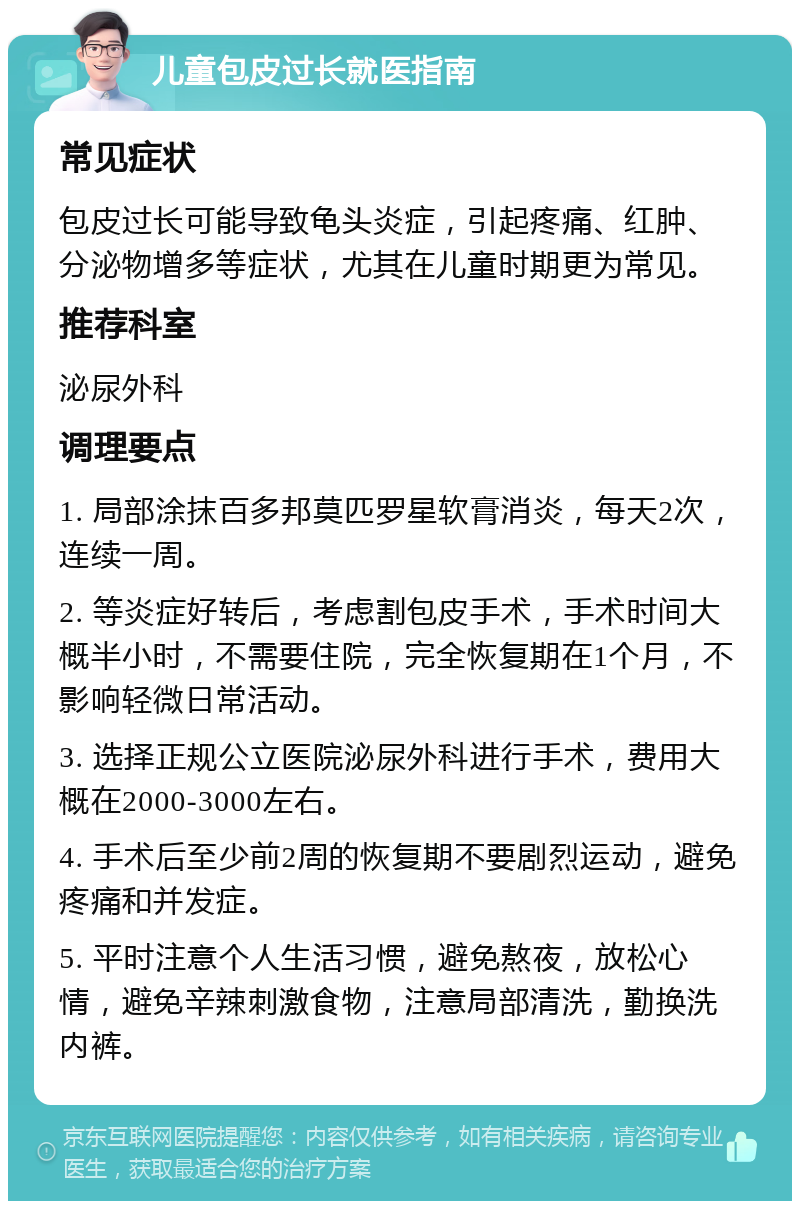 儿童包皮过长就医指南 常见症状 包皮过长可能导致龟头炎症，引起疼痛、红肿、分泌物增多等症状，尤其在儿童时期更为常见。 推荐科室 泌尿外科 调理要点 1. 局部涂抹百多邦莫匹罗星软膏消炎，每天2次，连续一周。 2. 等炎症好转后，考虑割包皮手术，手术时间大概半小时，不需要住院，完全恢复期在1个月，不影响轻微日常活动。 3. 选择正规公立医院泌尿外科进行手术，费用大概在2000-3000左右。 4. 手术后至少前2周的恢复期不要剧烈运动，避免疼痛和并发症。 5. 平时注意个人生活习惯，避免熬夜，放松心情，避免辛辣刺激食物，注意局部清洗，勤换洗内裤。