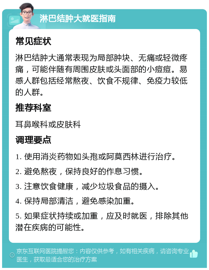 淋巴结肿大就医指南 常见症状 淋巴结肿大通常表现为局部肿块、无痛或轻微疼痛，可能伴随有周围皮肤或头面部的小痘痘。易感人群包括经常熬夜、饮食不规律、免疫力较低的人群。 推荐科室 耳鼻喉科或皮肤科 调理要点 1. 使用消炎药物如头孢或阿莫西林进行治疗。 2. 避免熬夜，保持良好的作息习惯。 3. 注意饮食健康，减少垃圾食品的摄入。 4. 保持局部清洁，避免感染加重。 5. 如果症状持续或加重，应及时就医，排除其他潜在疾病的可能性。