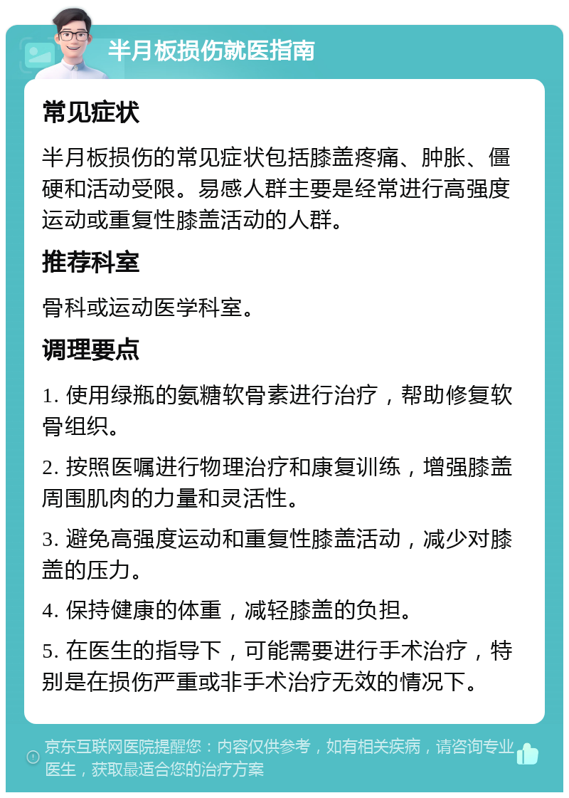 半月板损伤就医指南 常见症状 半月板损伤的常见症状包括膝盖疼痛、肿胀、僵硬和活动受限。易感人群主要是经常进行高强度运动或重复性膝盖活动的人群。 推荐科室 骨科或运动医学科室。 调理要点 1. 使用绿瓶的氨糖软骨素进行治疗，帮助修复软骨组织。 2. 按照医嘱进行物理治疗和康复训练，增强膝盖周围肌肉的力量和灵活性。 3. 避免高强度运动和重复性膝盖活动，减少对膝盖的压力。 4. 保持健康的体重，减轻膝盖的负担。 5. 在医生的指导下，可能需要进行手术治疗，特别是在损伤严重或非手术治疗无效的情况下。