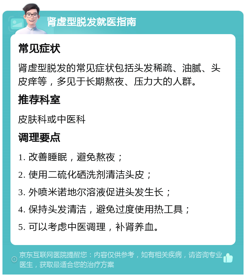 肾虚型脱发就医指南 常见症状 肾虚型脱发的常见症状包括头发稀疏、油腻、头皮痒等，多见于长期熬夜、压力大的人群。 推荐科室 皮肤科或中医科 调理要点 1. 改善睡眠，避免熬夜； 2. 使用二硫化硒洗剂清洁头皮； 3. 外喷米诺地尔溶液促进头发生长； 4. 保持头发清洁，避免过度使用热工具； 5. 可以考虑中医调理，补肾养血。