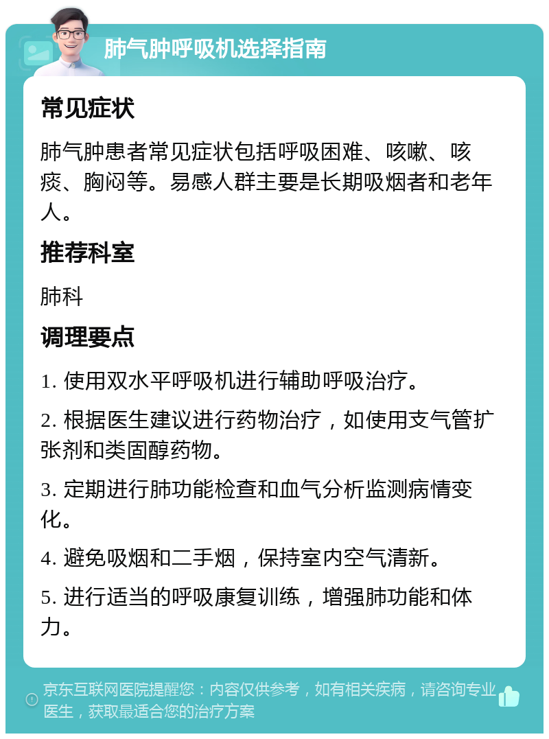 肺气肿呼吸机选择指南 常见症状 肺气肿患者常见症状包括呼吸困难、咳嗽、咳痰、胸闷等。易感人群主要是长期吸烟者和老年人。 推荐科室 肺科 调理要点 1. 使用双水平呼吸机进行辅助呼吸治疗。 2. 根据医生建议进行药物治疗，如使用支气管扩张剂和类固醇药物。 3. 定期进行肺功能检查和血气分析监测病情变化。 4. 避免吸烟和二手烟，保持室内空气清新。 5. 进行适当的呼吸康复训练，增强肺功能和体力。