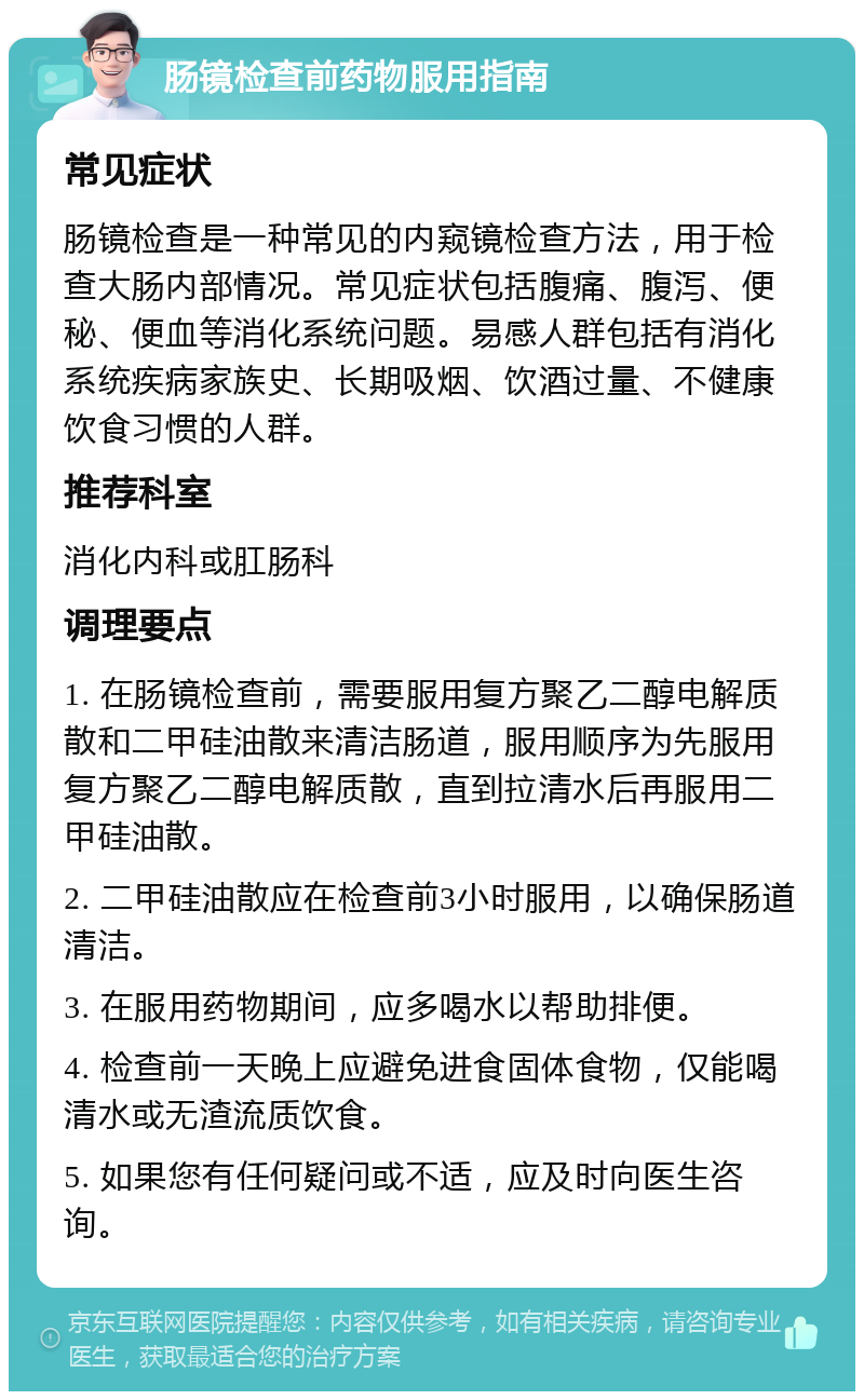 肠镜检查前药物服用指南 常见症状 肠镜检查是一种常见的内窥镜检查方法，用于检查大肠内部情况。常见症状包括腹痛、腹泻、便秘、便血等消化系统问题。易感人群包括有消化系统疾病家族史、长期吸烟、饮酒过量、不健康饮食习惯的人群。 推荐科室 消化内科或肛肠科 调理要点 1. 在肠镜检查前，需要服用复方聚乙二醇电解质散和二甲硅油散来清洁肠道，服用顺序为先服用复方聚乙二醇电解质散，直到拉清水后再服用二甲硅油散。 2. 二甲硅油散应在检查前3小时服用，以确保肠道清洁。 3. 在服用药物期间，应多喝水以帮助排便。 4. 检查前一天晚上应避免进食固体食物，仅能喝清水或无渣流质饮食。 5. 如果您有任何疑问或不适，应及时向医生咨询。