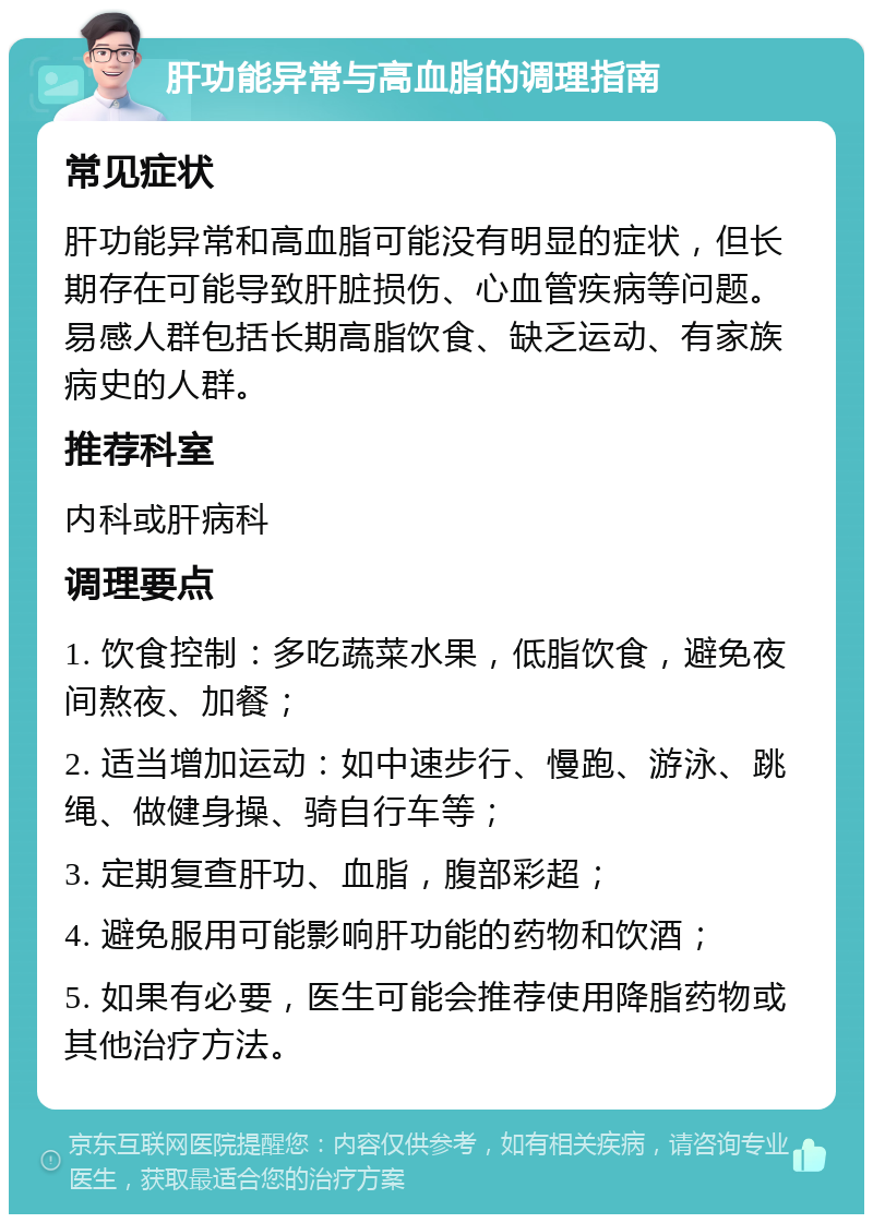 肝功能异常与高血脂的调理指南 常见症状 肝功能异常和高血脂可能没有明显的症状，但长期存在可能导致肝脏损伤、心血管疾病等问题。易感人群包括长期高脂饮食、缺乏运动、有家族病史的人群。 推荐科室 内科或肝病科 调理要点 1. 饮食控制：多吃蔬菜水果，低脂饮食，避免夜间熬夜、加餐； 2. 适当增加运动：如中速步行、慢跑、游泳、跳绳、做健身操、骑自行车等； 3. 定期复查肝功、血脂，腹部彩超； 4. 避免服用可能影响肝功能的药物和饮酒； 5. 如果有必要，医生可能会推荐使用降脂药物或其他治疗方法。