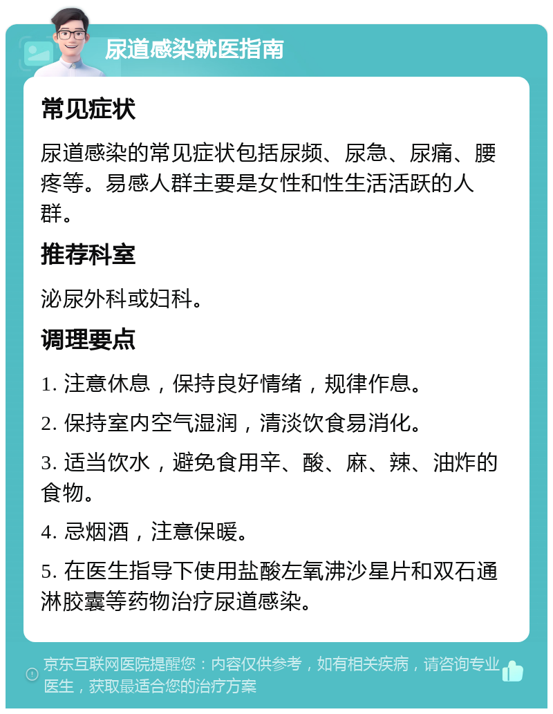 尿道感染就医指南 常见症状 尿道感染的常见症状包括尿频、尿急、尿痛、腰疼等。易感人群主要是女性和性生活活跃的人群。 推荐科室 泌尿外科或妇科。 调理要点 1. 注意休息，保持良好情绪，规律作息。 2. 保持室内空气湿润，清淡饮食易消化。 3. 适当饮水，避免食用辛、酸、麻、辣、油炸的食物。 4. 忌烟酒，注意保暖。 5. 在医生指导下使用盐酸左氧沸沙星片和双石通淋胶囊等药物治疗尿道感染。