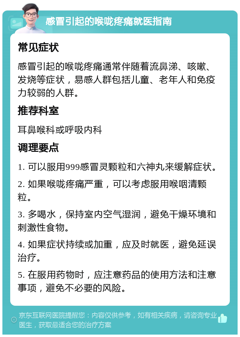 感冒引起的喉咙疼痛就医指南 常见症状 感冒引起的喉咙疼痛通常伴随着流鼻涕、咳嗽、发烧等症状，易感人群包括儿童、老年人和免疫力较弱的人群。 推荐科室 耳鼻喉科或呼吸内科 调理要点 1. 可以服用999感冒灵颗粒和六神丸来缓解症状。 2. 如果喉咙疼痛严重，可以考虑服用喉咽清颗粒。 3. 多喝水，保持室内空气湿润，避免干燥环境和刺激性食物。 4. 如果症状持续或加重，应及时就医，避免延误治疗。 5. 在服用药物时，应注意药品的使用方法和注意事项，避免不必要的风险。