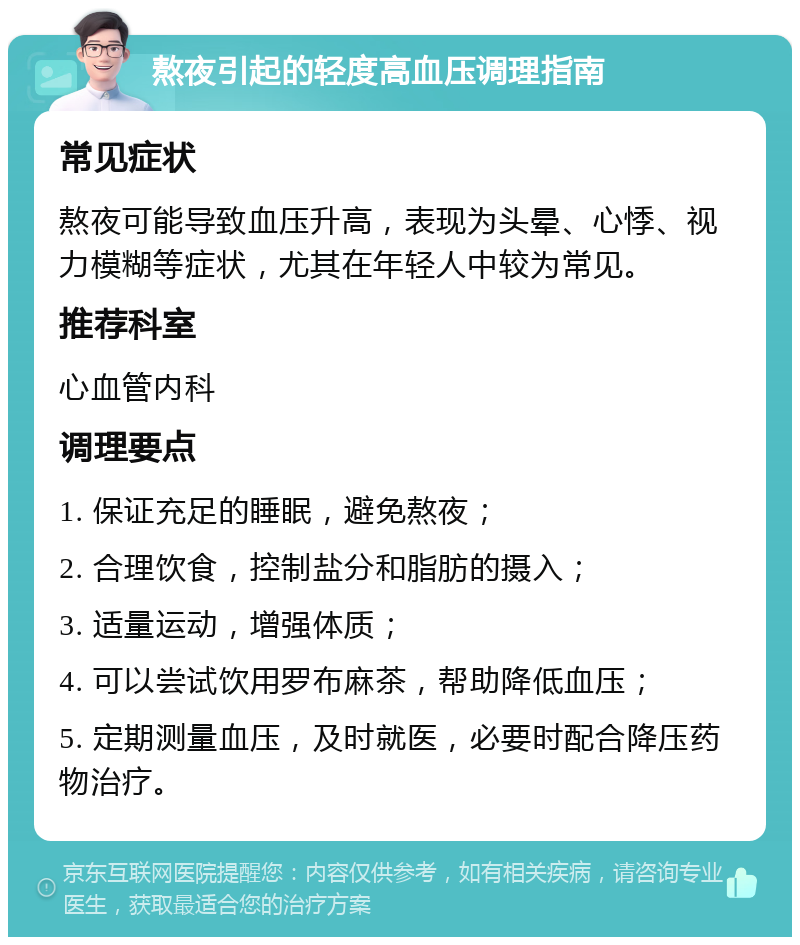 熬夜引起的轻度高血压调理指南 常见症状 熬夜可能导致血压升高，表现为头晕、心悸、视力模糊等症状，尤其在年轻人中较为常见。 推荐科室 心血管内科 调理要点 1. 保证充足的睡眠，避免熬夜； 2. 合理饮食，控制盐分和脂肪的摄入； 3. 适量运动，增强体质； 4. 可以尝试饮用罗布麻茶，帮助降低血压； 5. 定期测量血压，及时就医，必要时配合降压药物治疗。