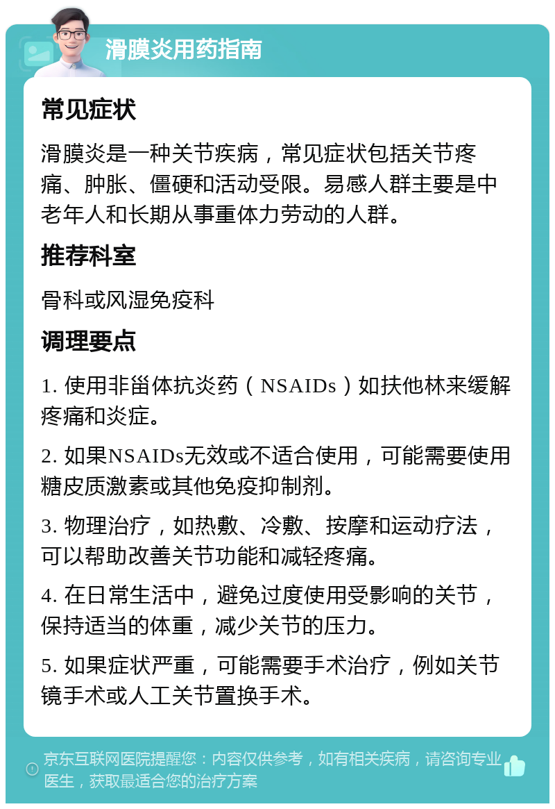 滑膜炎用药指南 常见症状 滑膜炎是一种关节疾病，常见症状包括关节疼痛、肿胀、僵硬和活动受限。易感人群主要是中老年人和长期从事重体力劳动的人群。 推荐科室 骨科或风湿免疫科 调理要点 1. 使用非甾体抗炎药（NSAIDs）如扶他林来缓解疼痛和炎症。 2. 如果NSAIDs无效或不适合使用，可能需要使用糖皮质激素或其他免疫抑制剂。 3. 物理治疗，如热敷、冷敷、按摩和运动疗法，可以帮助改善关节功能和减轻疼痛。 4. 在日常生活中，避免过度使用受影响的关节，保持适当的体重，减少关节的压力。 5. 如果症状严重，可能需要手术治疗，例如关节镜手术或人工关节置换手术。