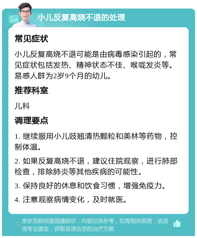 小儿反复高烧不退的处理 常见症状 小儿反复高烧不退可能是由病毒感染引起的，常见症状包括发热、精神状态不佳、喉咙发炎等。易感人群为2岁9个月的幼儿。 推荐科室 儿科 调理要点 1. 继续服用小儿豉翘清热颗粒和美林等药物，控制体温。 2. 如果反复高烧不退，建议住院观察，进行肺部检查，排除肺炎等其他疾病的可能性。 3. 保持良好的休息和饮食习惯，增强免疫力。 4. 注意观察病情变化，及时就医。