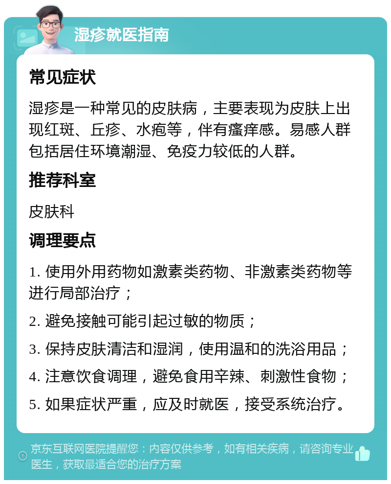 湿疹就医指南 常见症状 湿疹是一种常见的皮肤病，主要表现为皮肤上出现红斑、丘疹、水疱等，伴有瘙痒感。易感人群包括居住环境潮湿、免疫力较低的人群。 推荐科室 皮肤科 调理要点 1. 使用外用药物如激素类药物、非激素类药物等进行局部治疗； 2. 避免接触可能引起过敏的物质； 3. 保持皮肤清洁和湿润，使用温和的洗浴用品； 4. 注意饮食调理，避免食用辛辣、刺激性食物； 5. 如果症状严重，应及时就医，接受系统治疗。